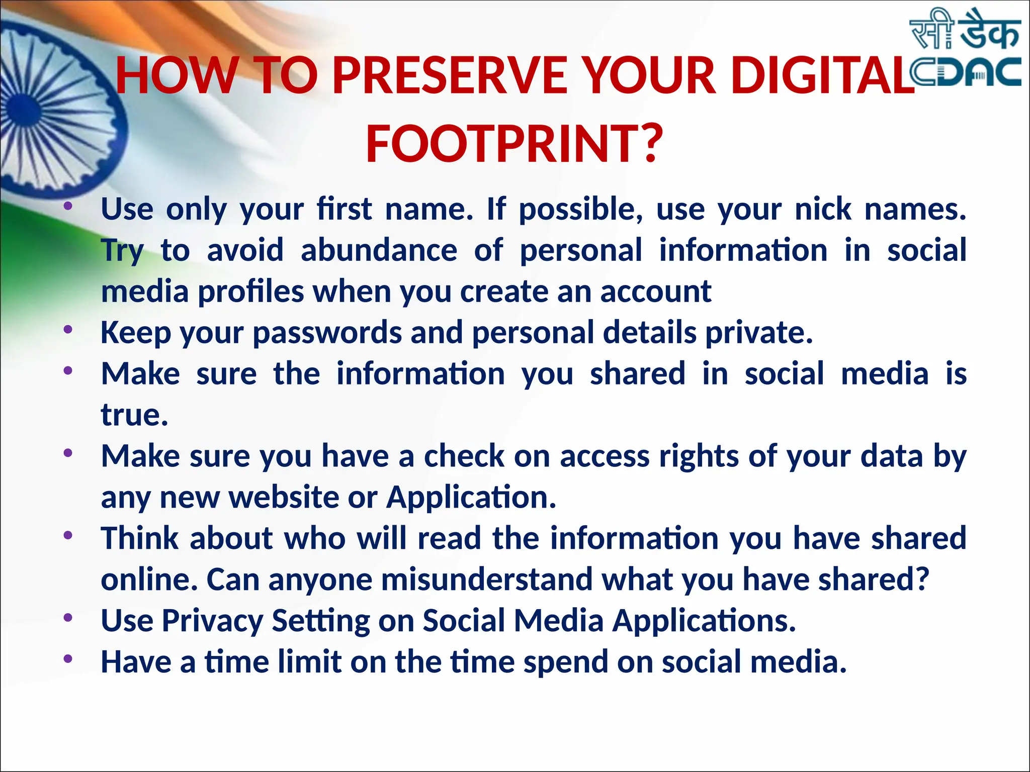 HOW TO PRESERVE YOUR DIGITAL
FOOTPRINT?
• Use only your first name. If possible, use your nick names.
Try to avoid abundance of personal information in social
media profiles when you create an account
• Keep your passwords and personal details private.
• Make sure the information you shared in social media is
true.
• Make sure you have a check on access rights of your data by
any new website or Application.
• Think about who will read the information you have shared
online. Can anyone misunderstand what you have shared?
• Use Privacy Setting on Social Media Applications.
• Have a time limit on the time spend on social media.
 