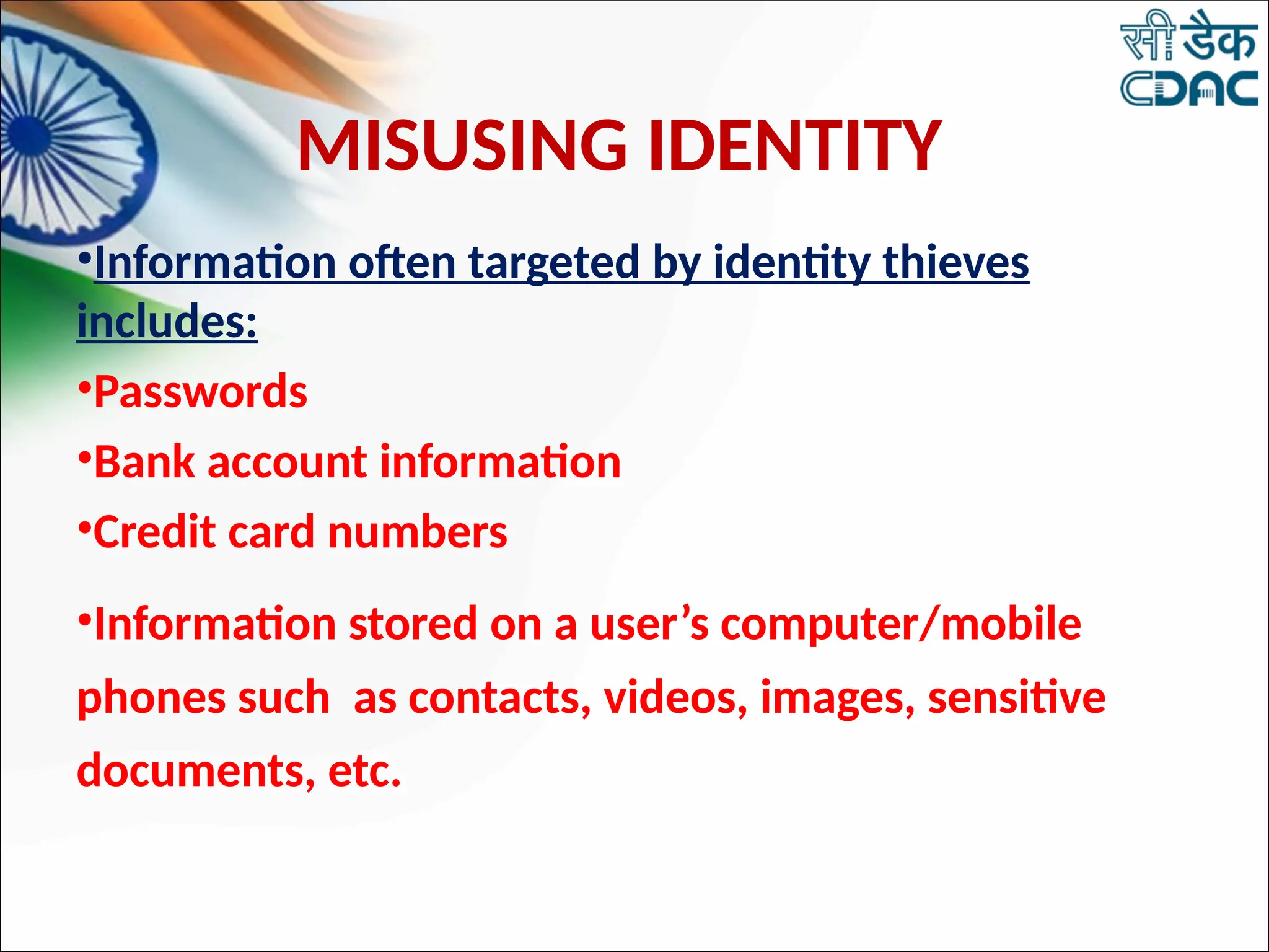 MISUSING IDENTITY
•Information often targeted by identity thieves
includes:
•Passwords
•Bank account information
•Credit card numbers
•Information stored on a user’s computer/mobile
phones such as contacts, videos, images, sensitive
documents, etc.
 