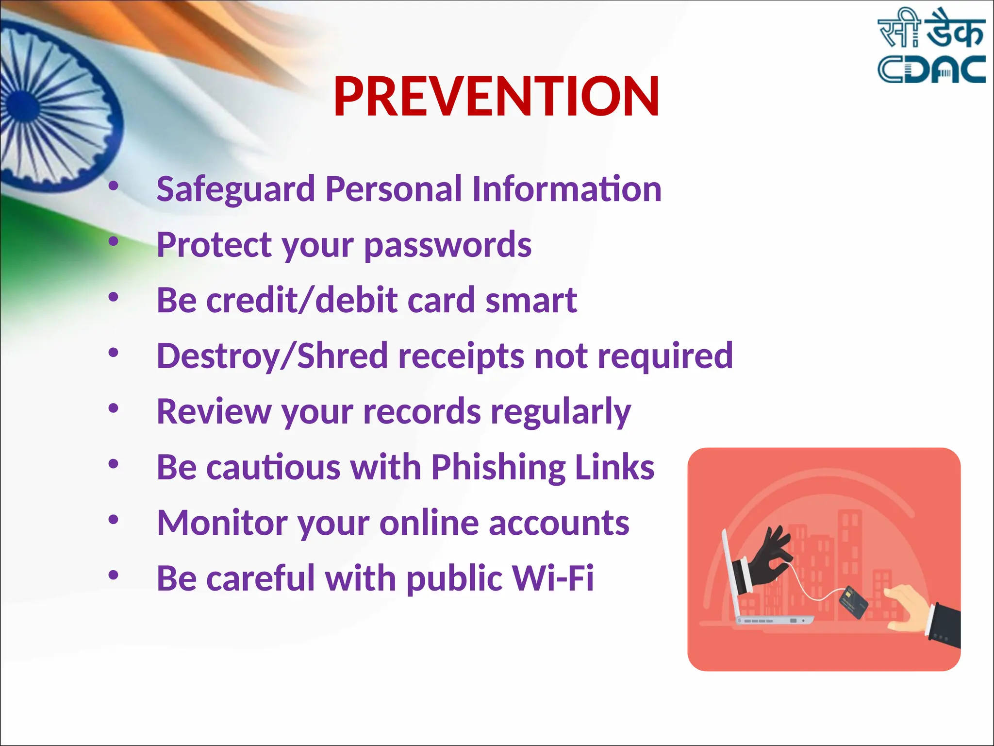 PREVENTION
• Safeguard Personal Information
• Protect your passwords
• Be credit/debit card smart
• Destroy/Shred receipts not required
• Review your records regularly
• Be cautious with Phishing Links
• Monitor your online accounts
• Be careful with public Wi-Fi
 