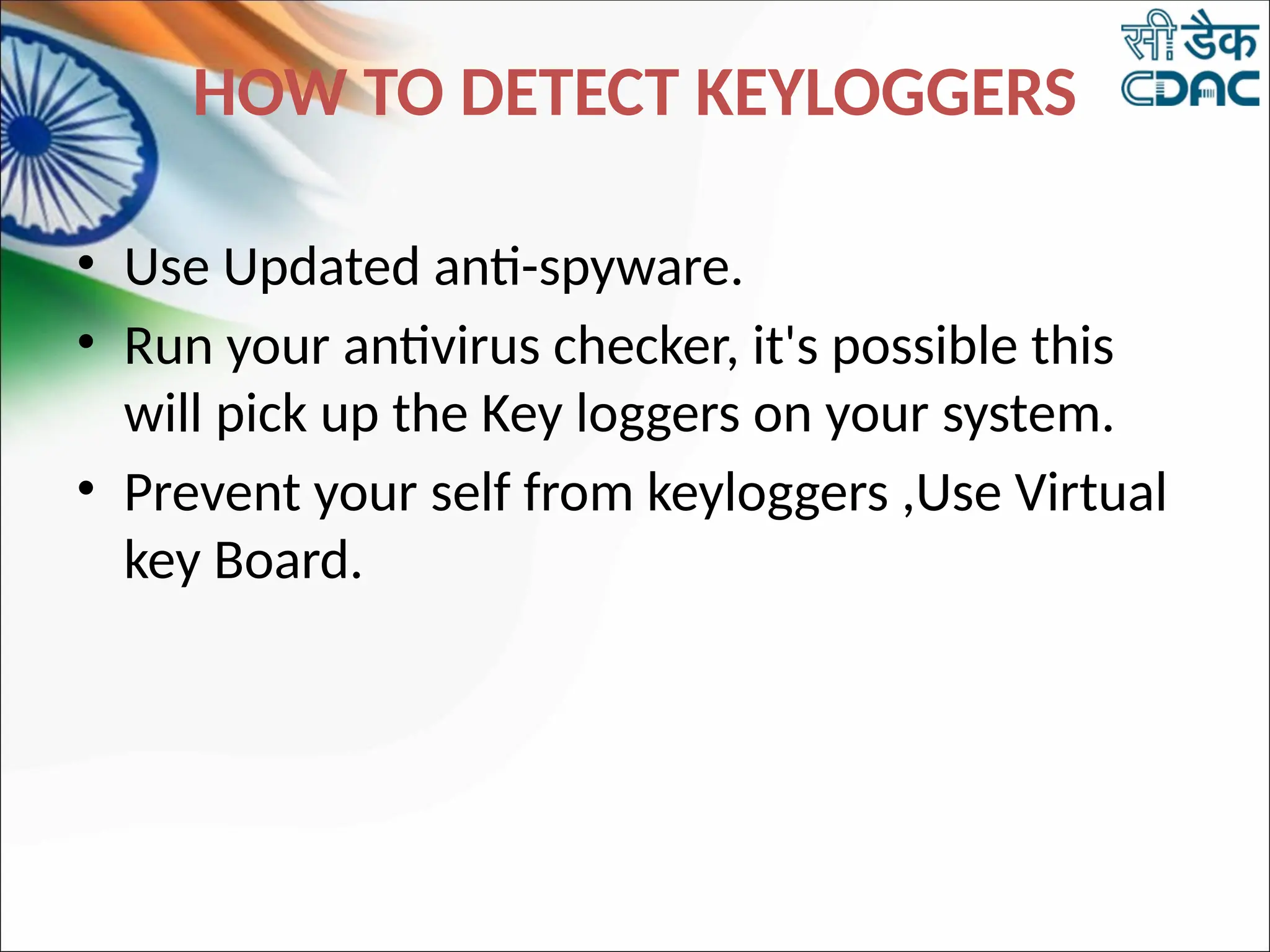 HOW TO DETECT KEYLOGGERS
• Use Updated anti-spyware.
• Run your antivirus checker, it's possible this
will pick up the Key loggers on your system.
• Prevent your self from keyloggers ,Use Virtual
key Board.
 