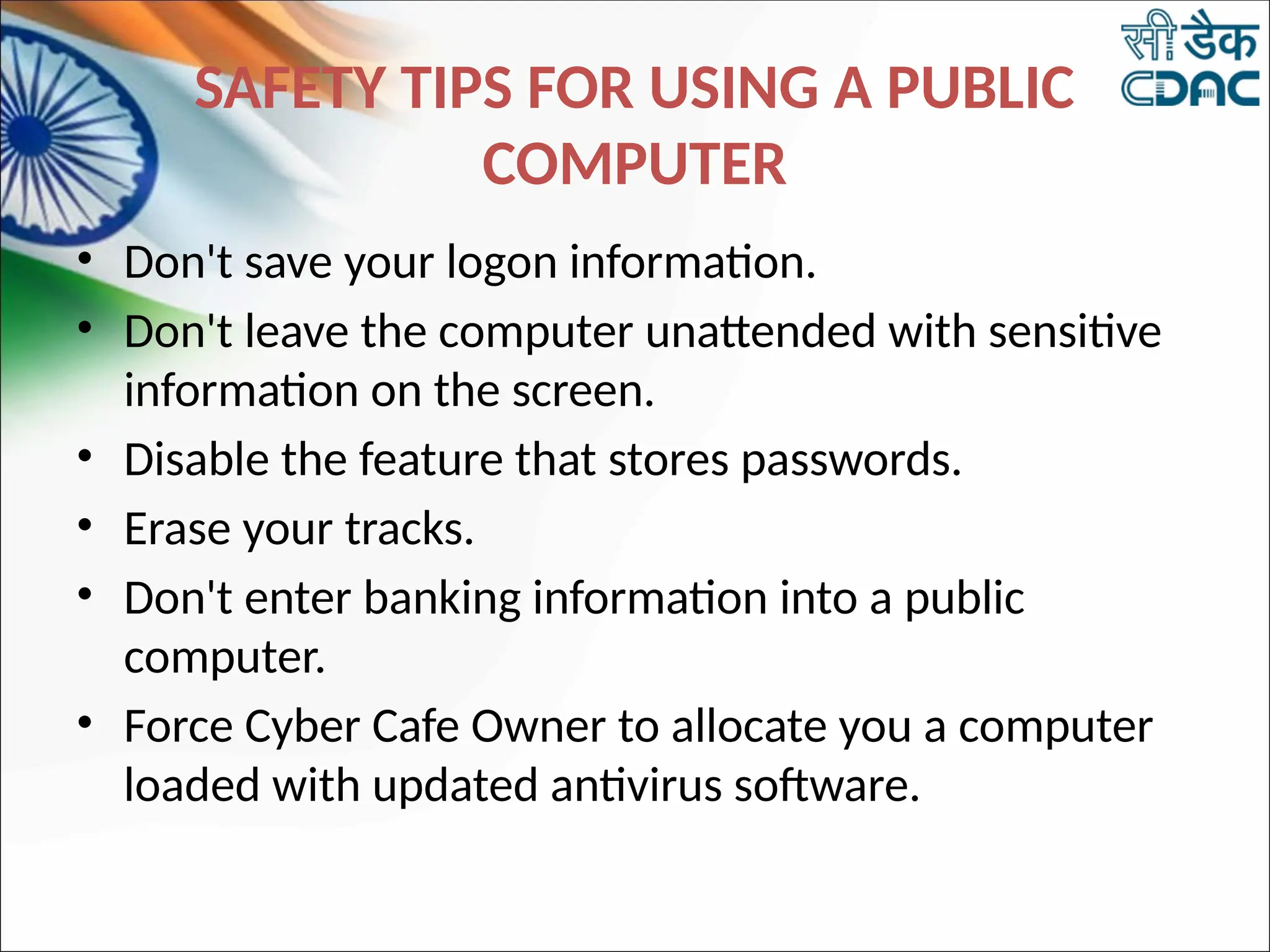 SAFETY TIPS FOR USING A PUBLIC
COMPUTER
• Don't save your logon information.
• Don't leave the computer unattended with sensitive
information on the screen.
• Disable the feature that stores passwords.
• Erase your tracks.
• Don't enter banking information into a public
computer.
• Force Cyber Cafe Owner to allocate you a computer
loaded with updated antivirus software.
 