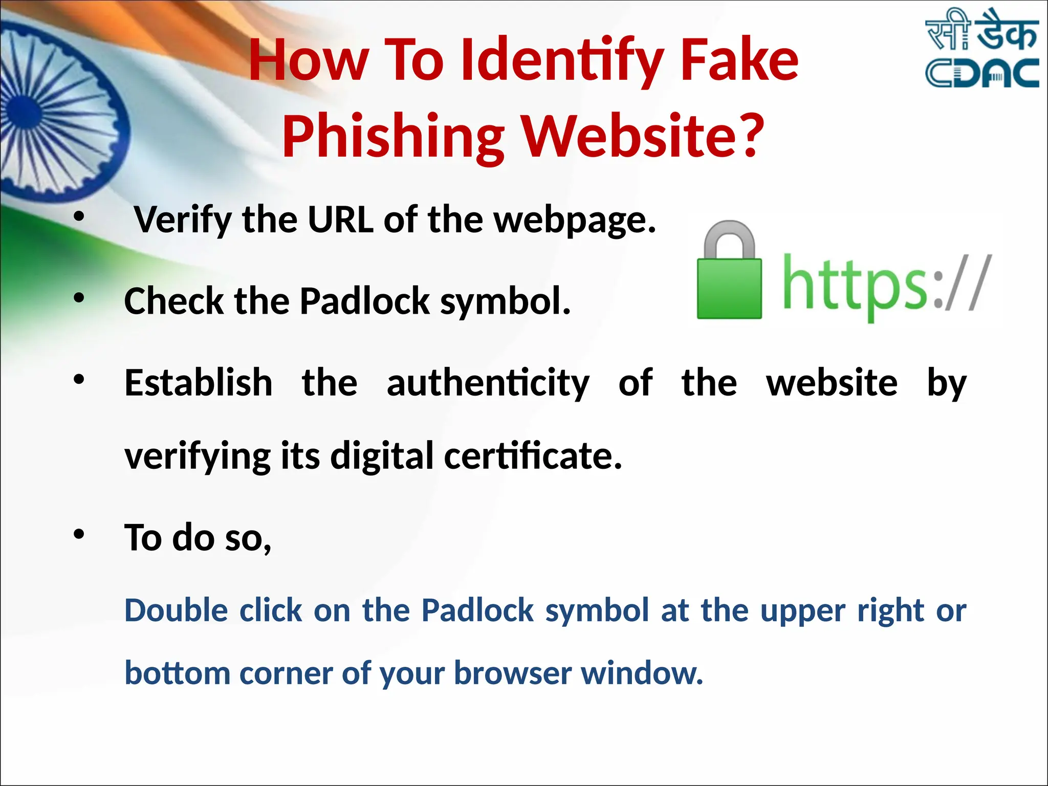How To Identify Fake
Phishing Website?
• Verify the URL of the webpage.
• Check the Padlock symbol.
• Establish the authenticity of the website by
verifying its digital certificate.
• To do so,
Double click on the Padlock symbol at the upper right or
bottom corner of your browser window.
 