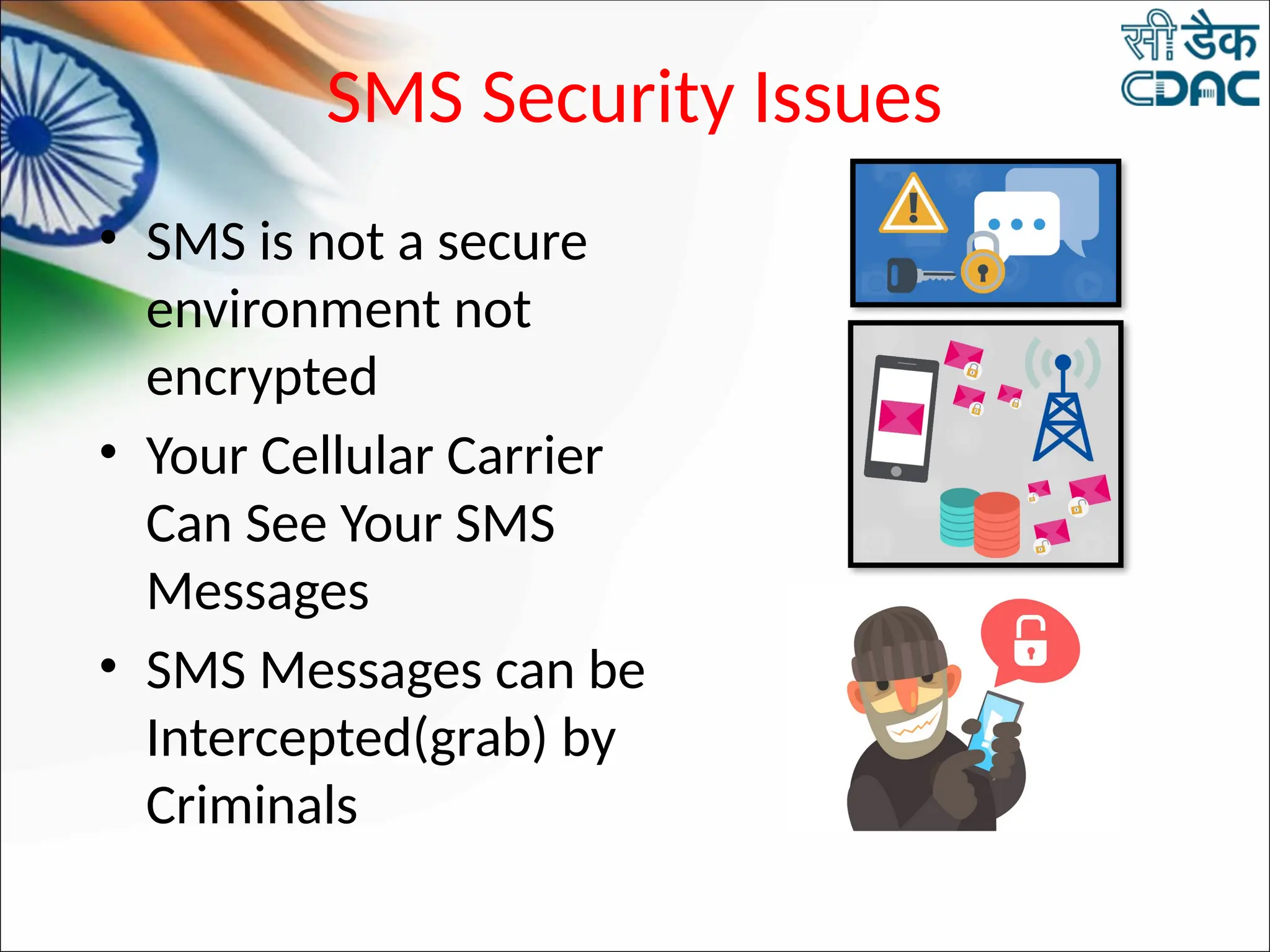 SMS Security Issues
• SMS is not a secure
environment not
encrypted
• Your Cellular Carrier
Can See Your SMS
Messages
• SMS Messages can be
Intercepted(grab) by
Criminals
 