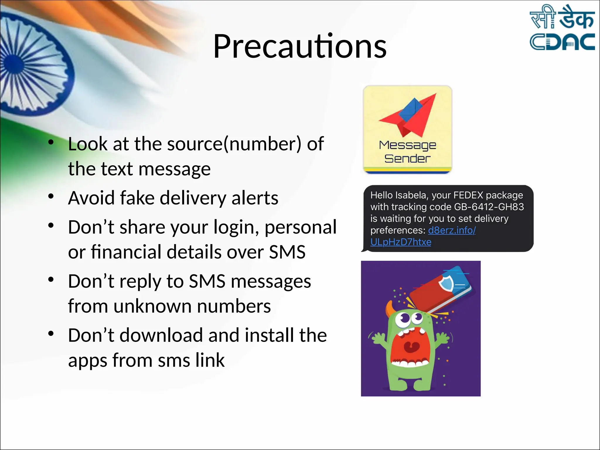 Precautions
• Look at the source(number) of
the text message
• Avoid fake delivery alerts
• Don’t share your login, personal
or financial details over SMS
• Don’t reply to SMS messages
from unknown numbers
• Don’t download and install the
apps from sms link
 