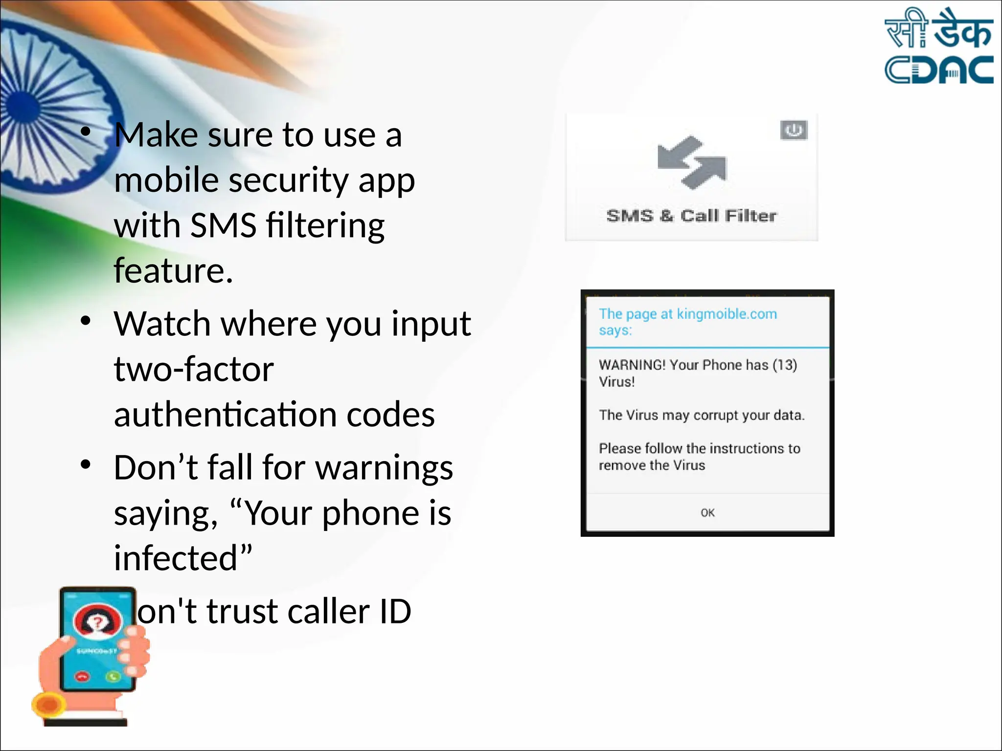 • Make sure to use a
mobile security app
with SMS filtering
feature.
• Watch where you input
two-factor
authentication codes
• Don’t fall for warnings
saying, “Your phone is
infected”
• Don't trust caller ID
 