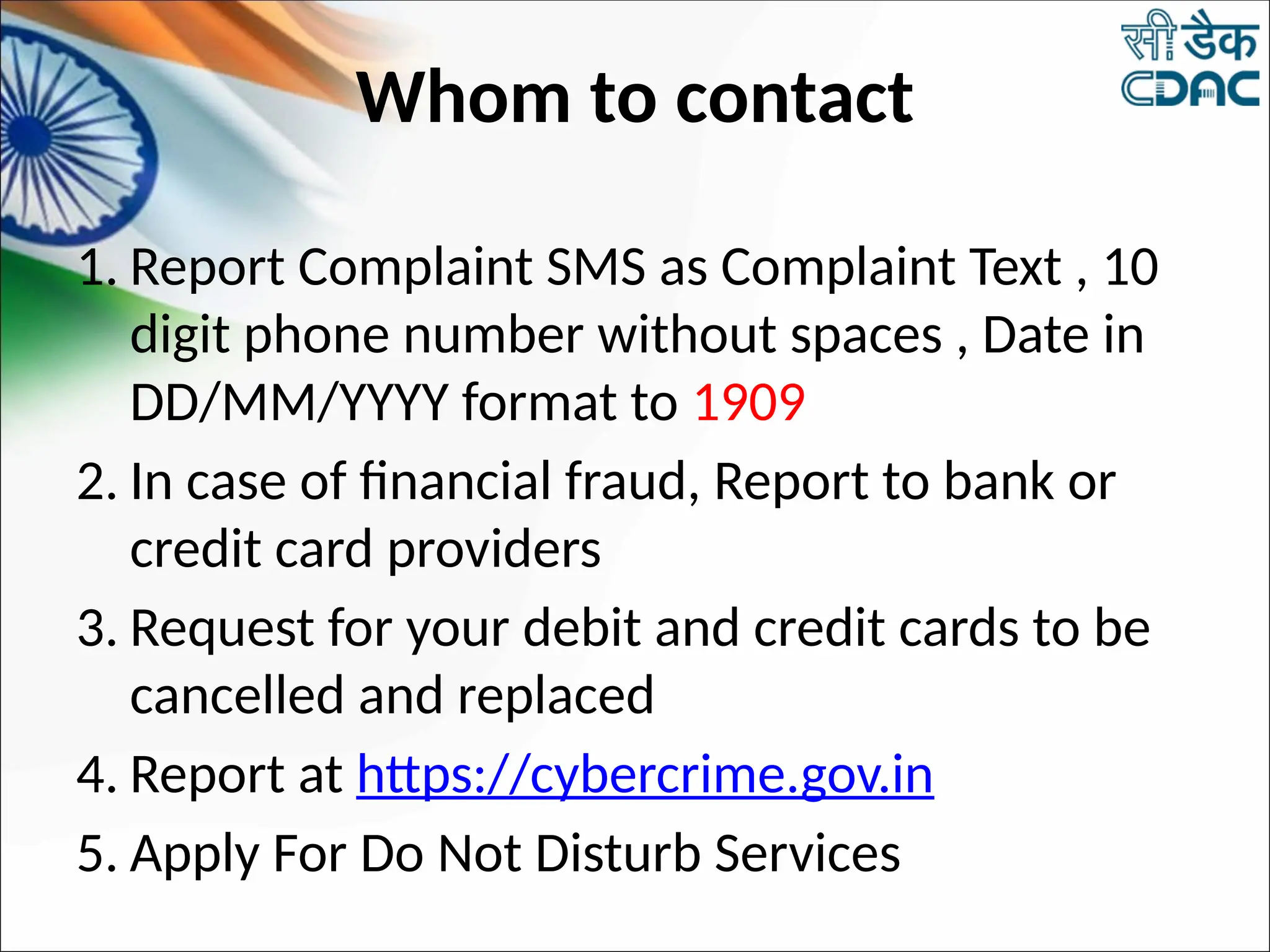 Whom to contact
1. Report Complaint SMS as Complaint Text , 10
digit phone number without spaces , Date in
DD/MM/YYYY format to 1909
2. In case of financial fraud, Report to bank or
credit card providers
3. Request for your debit and credit cards to be
cancelled and replaced
4. Report at https://cybercrime.gov.in
5. Apply For Do Not Disturb Services
 