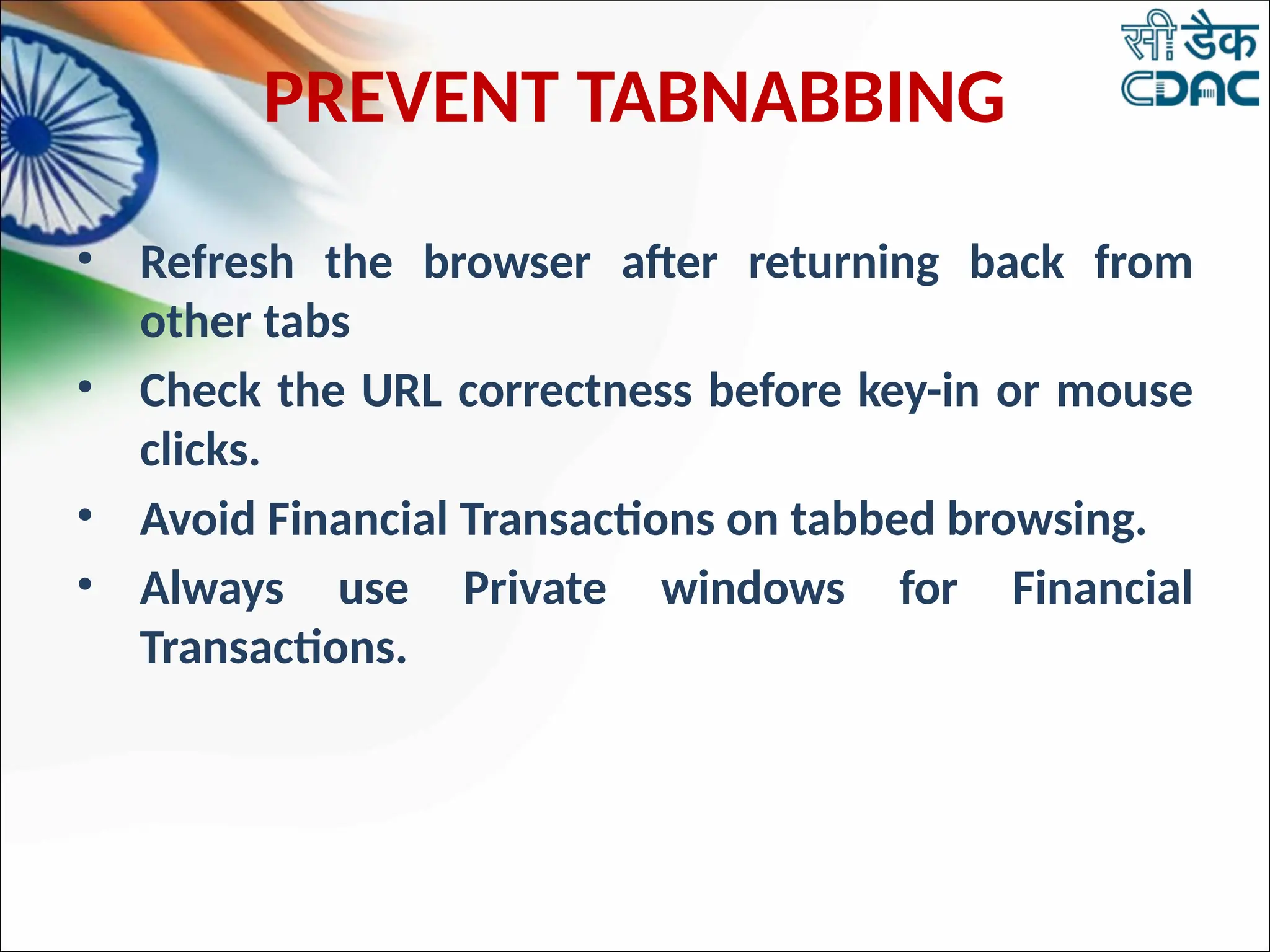 PREVENT TABNABBING
• Refresh the browser after returning back from
other tabs
• Check the URL correctness before key-in or mouse
clicks.
• Avoid Financial Transactions on tabbed browsing.
• Always use Private windows for Financial
Transactions.
 