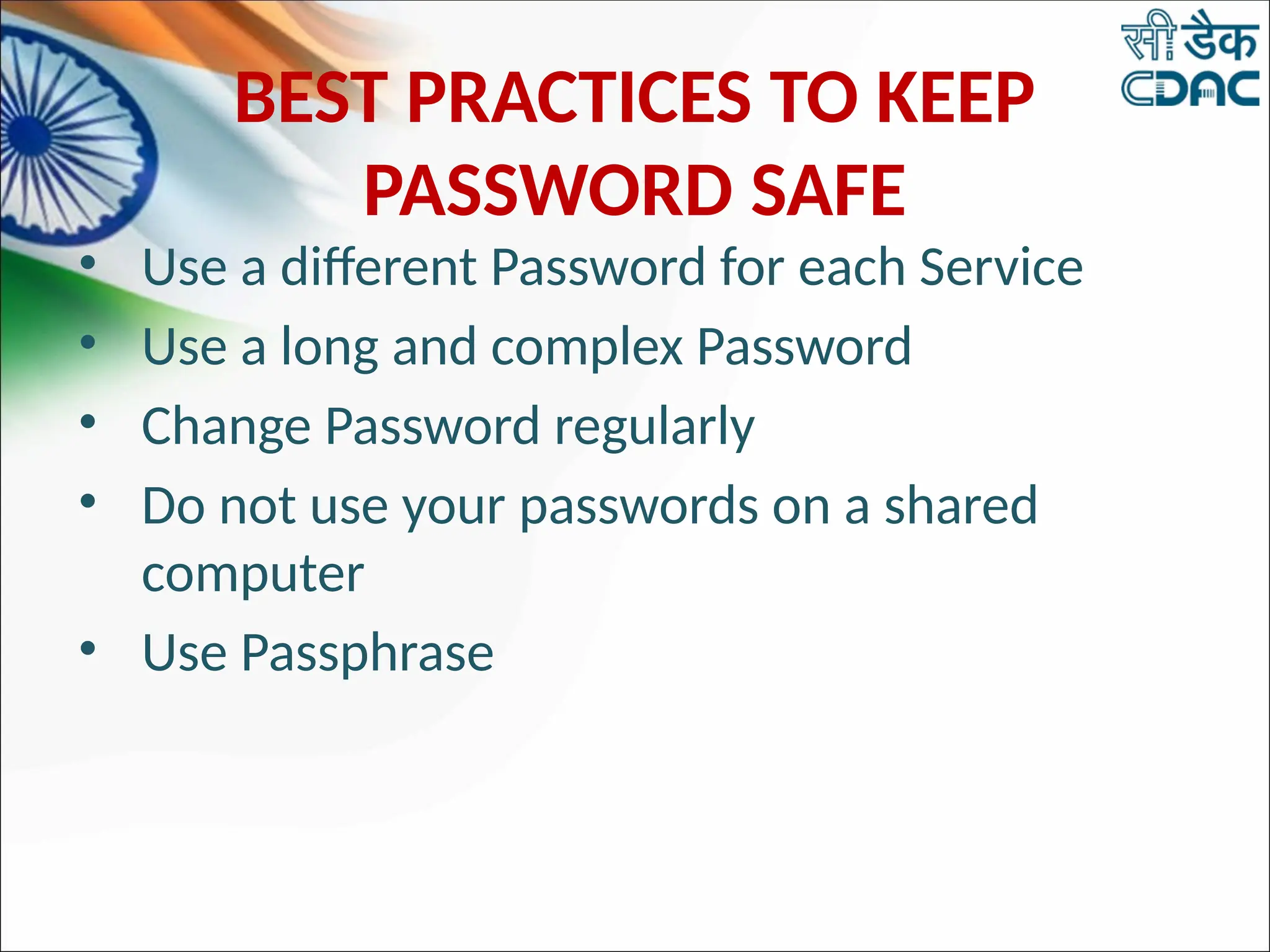 BEST PRACTICES TO KEEP
PASSWORD SAFE
• Use a different Password for each Service
• Use a long and complex Password
• Change Password regularly
• Do not use your passwords on a shared
computer
• Use Passphrase
 