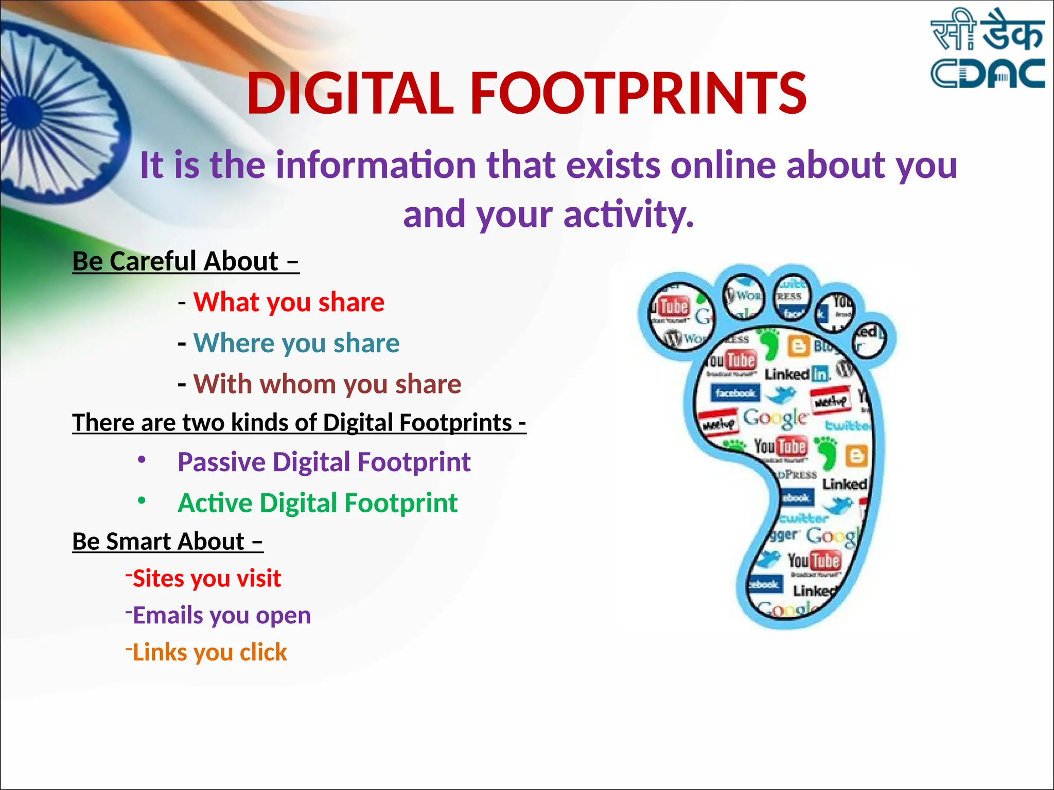 It is the information that exists online about you
and your activity.
Be Careful About –
- What you share
- Where you share
- With whom you share
There are two kinds of Digital Footprints -
• Passive Digital Footprint
• Active Digital Footprint
Be Smart About –
-Sites you visit
-Emails you open
-Links you click
DIGITAL FOOTPRINTS
 
