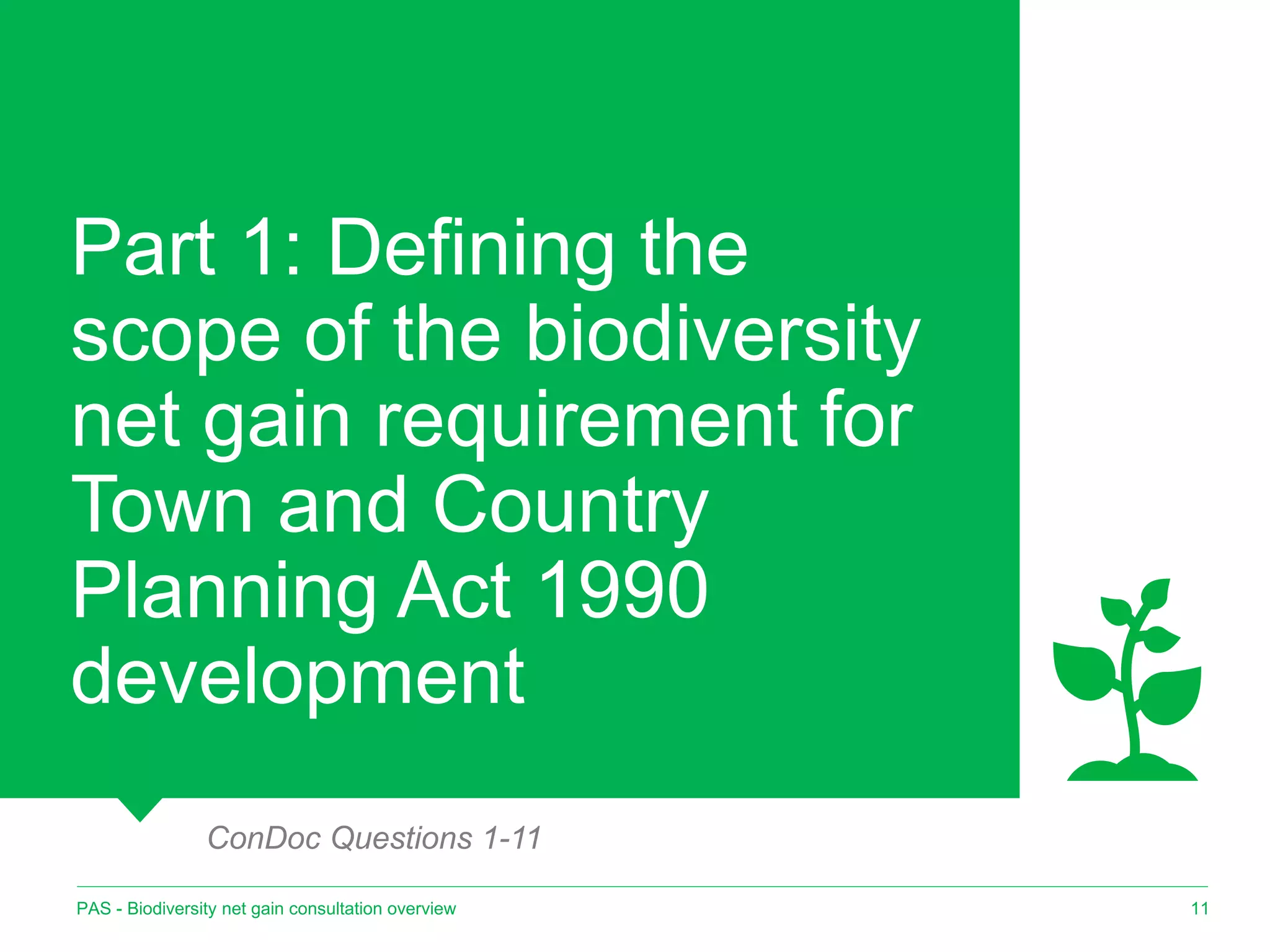 Part 1: Defining the
scope of the biodiversity
net gain requirement for
Town and Country
Planning Act 1990
development
11
PAS - Biodiversity net gain consultation overview
ConDoc Questions 1-11
 