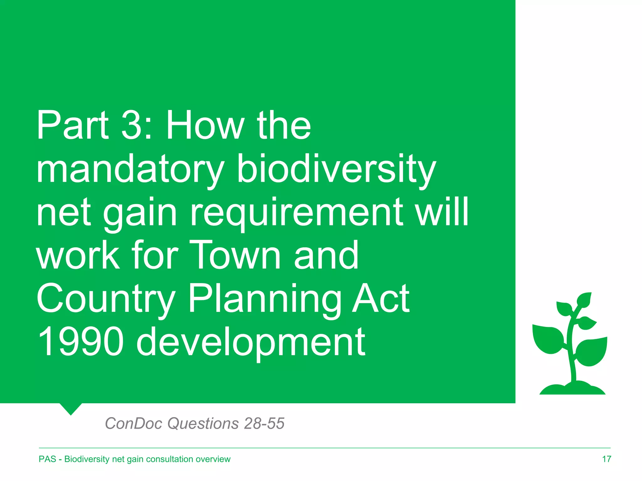 Part 3: How the
mandatory biodiversity
net gain requirement will
work for Town and
Country Planning Act
1990 development
17
PAS - Biodiversity net gain consultation overview
ConDoc Questions 28-55
 