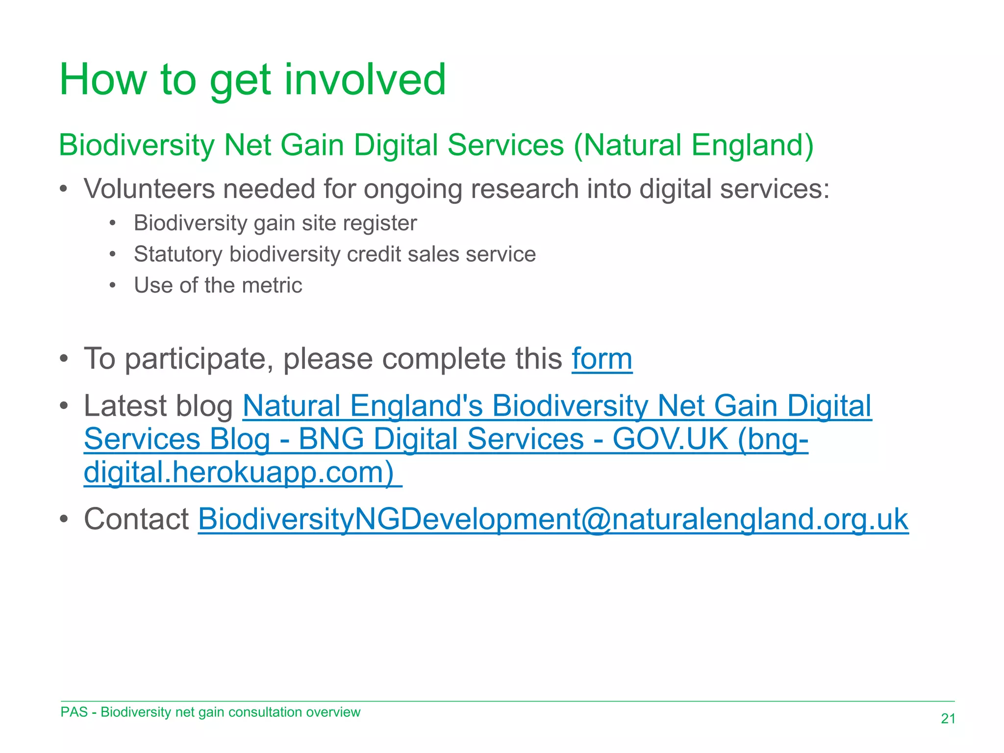 How to get involved
• Volunteers needed for ongoing research into digital services:
• Biodiversity gain site register
• Statutory biodiversity credit sales service
• Use of the metric
• To participate, please complete this form
• Latest blog Natural England's Biodiversity Net Gain Digital
Services Blog - BNG Digital Services - GOV.UK (bng-
digital.herokuapp.com)
• Contact BiodiversityNGDevelopment@naturalengland.org.uk
Biodiversity Net Gain Digital Services (Natural England)
21
PAS - Biodiversity net gain consultation overview
 