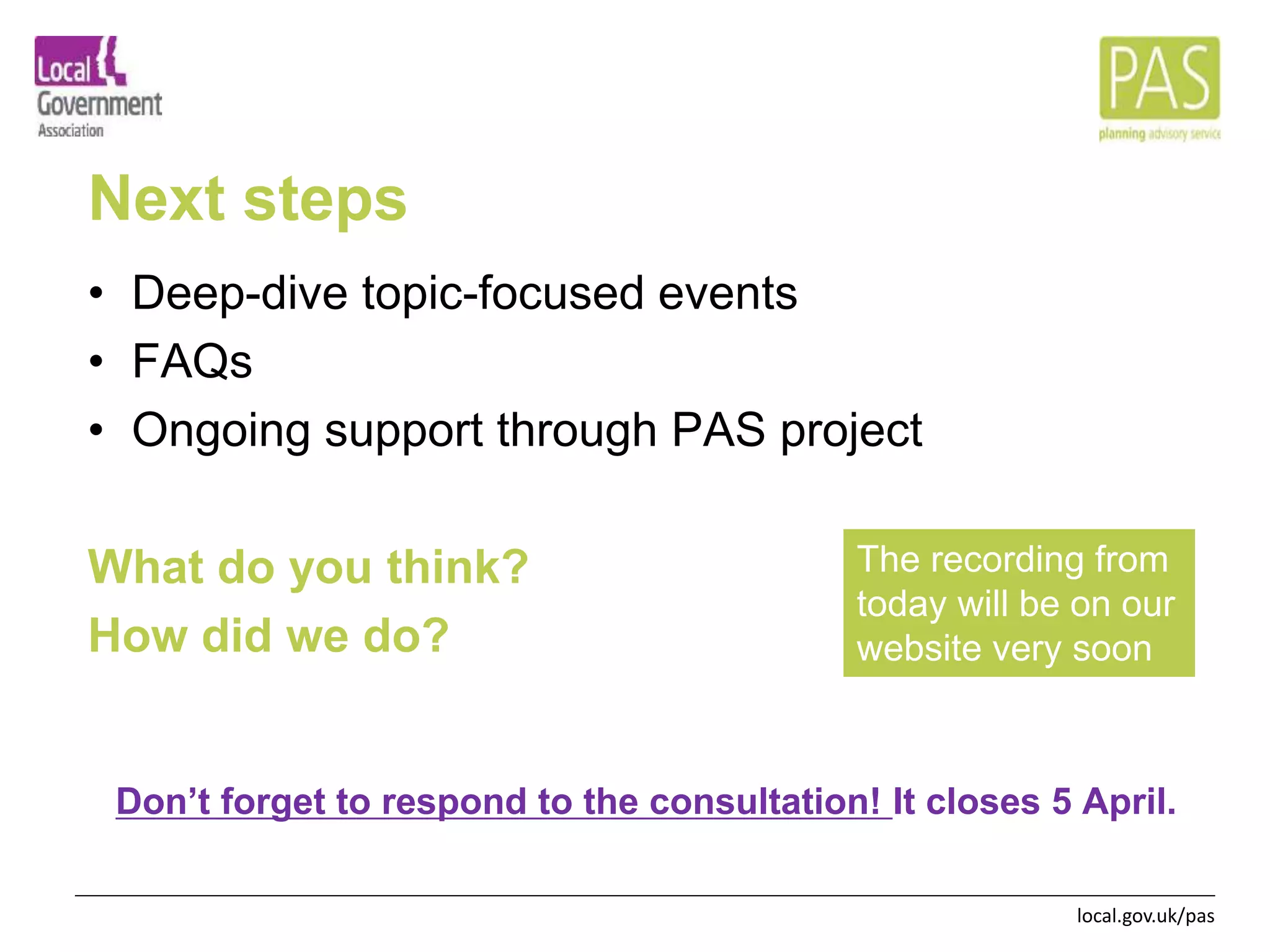 local.gov.uk/pas
Next steps
• Deep-dive topic-focused events
• FAQs
• Ongoing support through PAS project
What do you think?
How did we do?
Don’t forget to respond to the consultation! It closes 5 April.
The recording from
today will be on our
website very soon
 