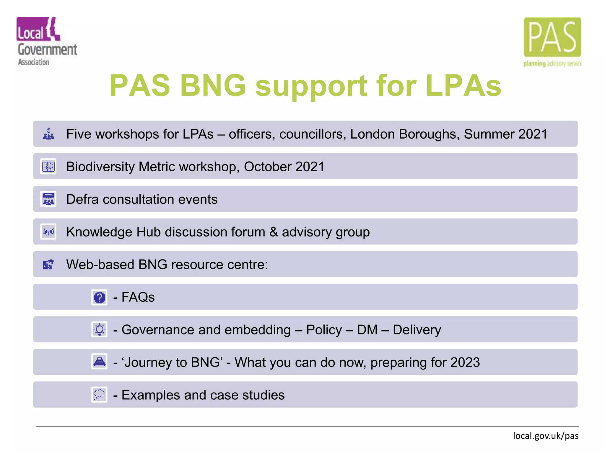 local.gov.uk/pas
PAS BNG support for LPAs
Five workshops for LPAs – officers, councillors, London Boroughs, Summer 2021
Biodiversity Metric workshop, October 2021
Defra consultation events
Knowledge Hub discussion forum & advisory group
Web-based BNG resource centre:
- FAQs
- Governance and embedding – Policy – DM – Delivery
- ‘Journey to BNG’ - What you can do now, preparing for 2023
- Examples and case studies
 