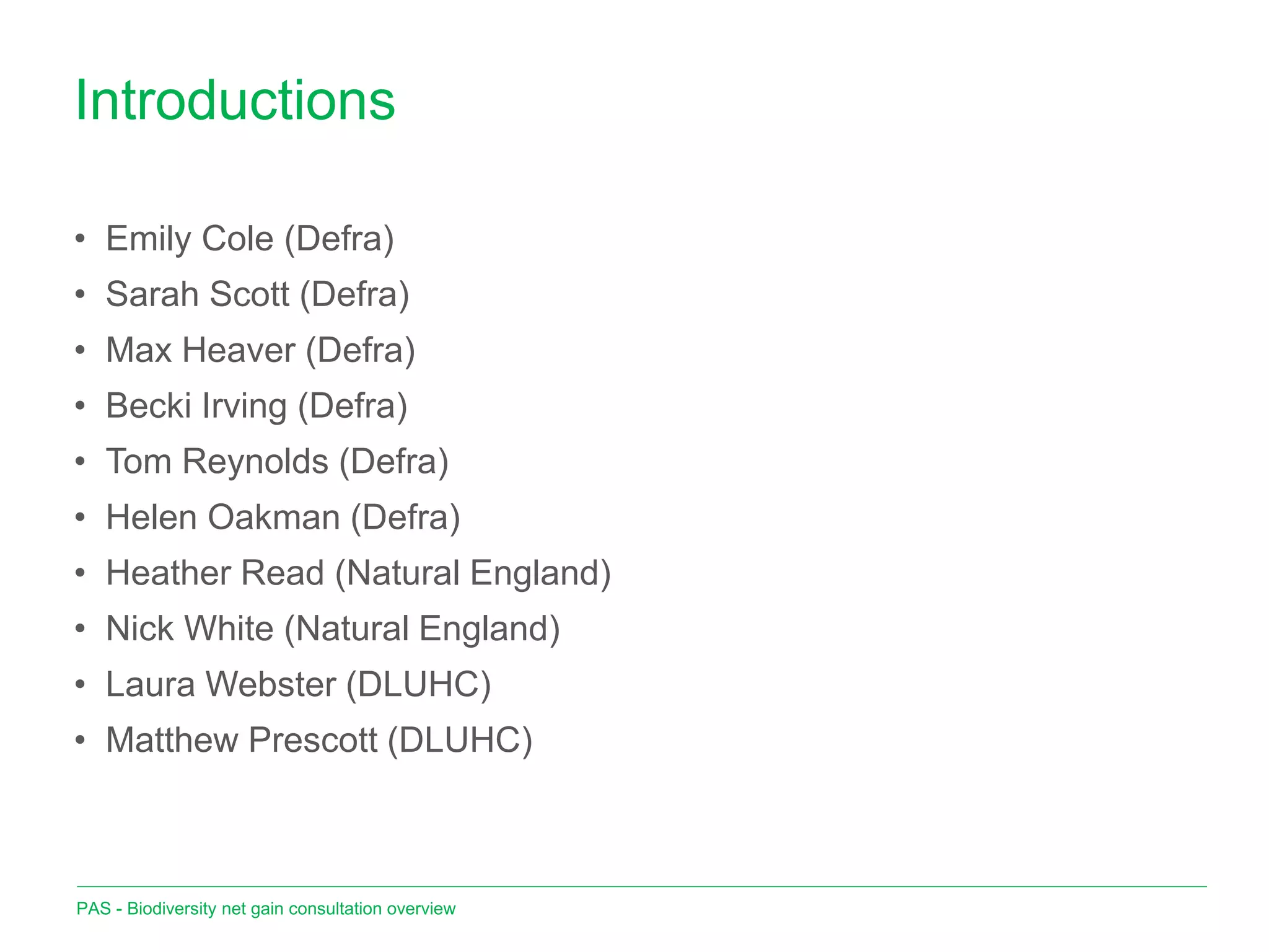 Introductions
PAS - Biodiversity net gain consultation overview
• Emily Cole (Defra)
• Sarah Scott (Defra)
• Max Heaver (Defra)
• Becki Irving (Defra)
• Tom Reynolds (Defra)
• Helen Oakman (Defra)
• Heather Read (Natural England)
• Nick White (Natural England)
• Laura Webster (DLUHC)
• Matthew Prescott (DLUHC)
 