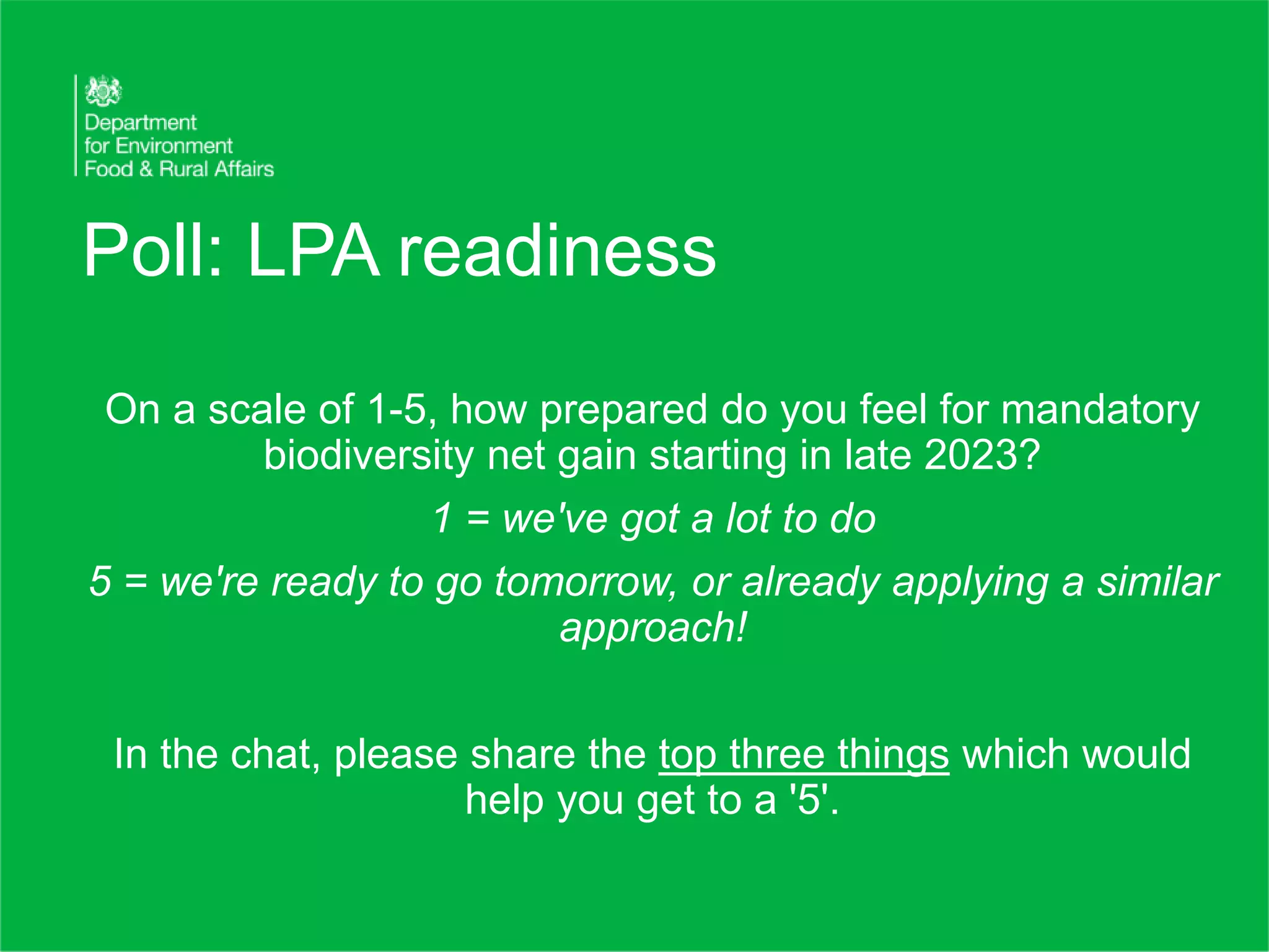 Poll: LPA readiness
On a scale of 1-5, how prepared do you feel for mandatory
biodiversity net gain starting in late 2023?
1 = we've got a lot to do
5 = we're ready to go tomorrow, or already applying a similar
approach!
In the chat, please share the top three things which would
help you get to a '5'.
 