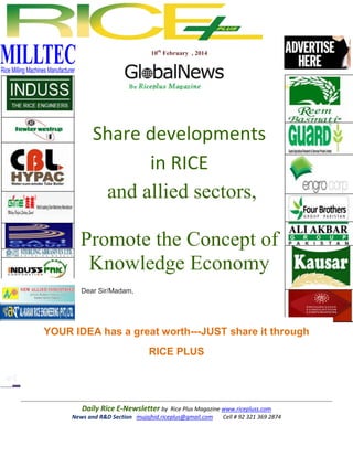 10th February , 2014

Share developments
in RICE
and allied sectors,
Promote the Concept of
Knowledge Economy
Dear Sir/Madam,

YOUR IDEA has a great worth---JUST share it through
RICE PLUS

Daily Rice E-Newsletter by Rice Plus Magazine www.ricepluss.com
News and R&D Section mujajhid.riceplus@gmail.com
Cell # 92 321 369 2874

 