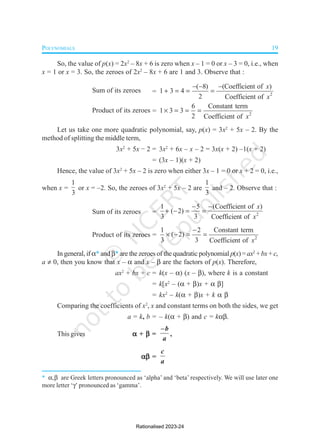 POLYNOMIALS 19
So, the value of p(x) = 2x2
– 8x + 6 is zero when x – 1 = 0 or x – 3 = 0, i.e., when
x = 1 or x = 3. So, the zeroes of 2x2
– 8x + 6 are 1 and 3. Observe that :
Sum of its zeroes = 2
( 8) (Coefficient of )
1 3 4
2 Coefficient of
x
x
  
   
Product of its zeroes = 2
6 Constant term
1 3 3
2 Coefficient of x
   
Let us take one more quadratic polynomial, say, p(x) = 3x2
+ 5x – 2. By the
method of splitting the middle term,
3x2
+ 5x – 2 = 3x2
+ 6x – x – 2 = 3x(x + 2) –1(x + 2)
= (3x – 1)(x + 2)
Hence, the value of 3x2
+ 5x – 2 is zero when either 3x – 1 = 0 or x + 2 = 0, i.e.,
when x =
1
3
or x = –2. So, the zeroes of 3x2
+ 5x – 2 are
1
3
and – 2. Observe that :
Sum of its zeroes = 2
1 5 (Coefficient of )
( 2)
3 3 Coefficient of
x
x
 
   
Product of its zeroes = 2
1 2 Constant term
( 2)
3 3 Coefficient of x

   
In general, if * and * are the zeroes of the quadratic polynomial p(x)=ax2
+bx + c,
a  0, then you know that x –  and x –  are the factors of p(x). Therefore,
ax2
+ bx + c = k(x – ) (x – ), where k is a constant
= k[x2
– ( + )x + ]
= kx2
– k( + )x + k 
Comparing the coefficients of x2
, x and constant terms on both the sides, we get
a = k, b = – k( + ) and c = k
This gives 



 + 



 =
–b
a
,




 =
c
a
* , are Greek letters pronounced as ‘alpha’ and ‘beta’ respectively. We will use later one
more letter ‘’ pronounced as ‘gamma’.
Rationalised 2023-24
 