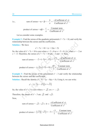 20 MATHEMATICS
i.e., sum of zeroes =  +  = 2
(Coefficient of )
Coefficient of
b x
a x

  ,
product of zeroes =  = 2
Constant term
Coefficient of
c
a x
 .
Let us consider some examples.
Example 2 : Find the zeroes of the quadratic polynomial x2
+ 7x + 10, and verify the
relationship between the zeroes and the coefficients.
Solution : We have
x2
+ 7x + 10 = (x + 2)(x + 5)
So, the value of x2
+ 7x + 10 is zero when x + 2 = 0 or x + 5 = 0, i.e., when x = – 2 or
x = –5. Therefore, the zeroes of x2
+ 7x + 10 are – 2 and – 5. Now,
sum of zeroes = 2
(7) –(Coefficient of ) ,
–2 (–5) – (7)
1 Coefficient of
x
x

   
product of zeroes = 2
10 Constant term
( 2) ( 5) 10
1 Coefficient of x
      
Example 3 : Find the zeroes of the polynomial x2
– 3 and verify the relationship
between the zeroes and the coefficients.
Solution : Recall the identity a2
– b2
= (a – b)(a + b). Using it, we can write:
x2
– 3 =   
3 3
x x
 
So, the value of x2
– 3 is zero when x = 3 or x = – 3
Therefore, the zeroes of x2
– 3 are 3 and 3
 
Now,
sum of zeroes = 2
(Coefficient of ) ,
3 3 0
Coefficient of
x
x

  
product of zeroes =    2
3 Constant term
3 3 – 3
1 Coefficient of x

    
Rationalised 2023-24
 