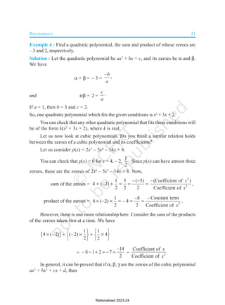 POLYNOMIALS 21
Example 4 : Find a quadratic polynomial, the sum and product of whose zeroes are
– 3 and 2, respectively.
Solution : Let the quadratic polynomial be ax2
+ bx + c, and its zeroes be  and .
We have
 +  = – 3 =
b
a
 ,
and  = 2 =
c
a
.
If a = 1, then b = 3 and c = 2.
So, one quadratic polynomial which fits the given conditions is x2
+ 3x + 2.
You can check that any other quadratic polynomial that fits these conditions will
be of the form k(x2
+ 3x + 2), where k is real.
Let us now look at cubic polynomials. Do you think a similar relation holds
between the zeroes of a cubic polynomial and its coefficients?
Let us consider p(x) = 2x3
– 5x2
– 14x + 8.
You can check that p(x) = 0 for x = 4, – 2,
1
2
 Since p(x) can have atmost three
zeroes, these are the zeores of 2x3
– 5x2
– 14x + 8. Now,
sum of the zeroes =
2
3
1 5 ( 5) (Coefficient of )
4 ( 2)
2 2 2 Coefficient of
x
x
  
      ,
product of the zeroes = 3
1 8 – Constant term
4 ( 2) 4
2 2 Coefficient of x

       .
However, there is one more relationship here. Consider the sum of the products
of the zeroes taken two at a time. We have
 
1 1
4 ( 2) ( 2) 4
2 2
   
      
   
   
=
14
– 8 1 2 7
2

     = 3
Coefficient of
Coefficient of
x
x
.
In general, it can be proved that if , ,  are the zeroes of the cubic polynomial
ax3
+ bx2
+ cx + d, then
Rationalised 2023-24
 