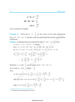 22 MATHEMATICS




 + 



 + 



 =
–b
a
,




 + 



 + 



 =
c
a
,




 =
–d
a
.
Let us consider an example.
Example 5* : Verify that 3, –1,
1
3
 are the zeroes of the cubic polynomial
p(x) = 3x3
– 5x2
– 11x – 3, and then verify the relationship between the zeroes and the
coefficients.
Solution : Comparing the given polynomial with ax3
+ bx2
+ cx + d, we get
a = 3, b = – 5, c = –11, d = – 3. Further
p(3) = 3 × 33
– (5 × 32
) – (11 × 3) – 3 = 81 – 45 – 33 – 3 = 0,
p(–1) = 3 × (–1)3
– 5 × (–1)2
– 11 × (–1) – 3 = –3 – 5 + 11 – 3 = 0,
3 2
1 1 1 1
3 5 11 3
3 3 3 3
p
       
          
       
       
,
=
1 5 11 2 2
– 3 – 0
9 9 3 3 3
     
Therefore, 3, –1 and
1
3
 are the zeroes of 3x3
– 5x2
– 11x – 3.
So, we take  = 3,  = –1 and  =
1
3
 
Now,
1 1 5 ( 5)
3 ( 1) 2
3 3 3 3
b
a
  
 
              
 
 
,
1 1 1 11
3 ( 1) ( 1) 3 3 1
3 3 3 3
c
a

   
                  
   
   
,
1 ( 3)
3 ( 1) 1
3 3
d
a
  
 
        
 
 
.
* Not from the examination point of view.
Rationalised 2023-24
 