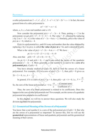 POLYNOMIALS 11
a cubic polynomial are 2 – x3
, x3
, 3
2 ,
x 3 – x2
+ x3
, 3x3
– 2x2
+ x – 1. In fact, the most
general form of a cubic polynomial is
ax3
+ bx2
+ cx + d,
where, a, b, c, d are real numbers and a  0.
Now consider the polynomial p(x) = x2
– 3x – 4. Then, putting x = 2 in the
polynomial, we get p(2) = 22
– 3 × 2 – 4 = – 6. The value ‘– 6’, obtained by replacing
x by 2 in x2
– 3x – 4, is the value of x2
– 3x – 4 at x = 2. Similarly, p(0) is the value of
p(x) at x = 0, which is – 4.
If p(x) is a polynomial in x, and if k is any real number, then the value obtained by
replacing x by k in p(x), is called the value of p(x) at x = k, and is denoted by p(k).
What is the value of p(x) = x2
–3x – 4 at x = –1? We have :
p(–1) = (–1)2
–{3 × (–1)} – 4 = 0
Also, note that p(4) = 42
– (3  4) – 4 = 0.
As p(–1) = 0 and p(4) = 0, –1 and 4 are called the zeroes of the quadratic
polynomial x2
– 3x – 4. More generally, a real number k is said to be a zero of a
polynomial p(x), if p(k) = 0.
You have already studied in Class IX, how to find the zeroes of a linear
polynomial. For example, if k is a zero of p(x) = 2x + 3, then p(k) = 0 gives us
2k + 3 = 0, i.e., k =
3
2
 
In general, if k is a zero of p(x) = ax + b, then p(k) = ak + b = 0, i.e.,
b
k
a

 
So, the zero of the linear polynomial ax + b is
(Constant term)
Coefficient of
b
a x
 
 .
Thus, the zero of a linear polynomial is related to its coefficients. Does this
happen in the case of other polynomials too? For example, are the zeroes of a quadratic
polynomial also related to its coefficients?
In this chapter, we will try to answer these questions. We will also study the
division algorithm for polynomials.
2.2 Geometrical Meaning of the Zeroes of a Polynomial
You know that a real number k is a zero of the polynomial p(x) if p(k) = 0. But why
are the zeroes of a polynomial so important? To answer this, first we will see the
geometrical representations of linear and quadratic polynomials and the geometrical
meaning of their zeroes.
Rationalised 2023-24
 