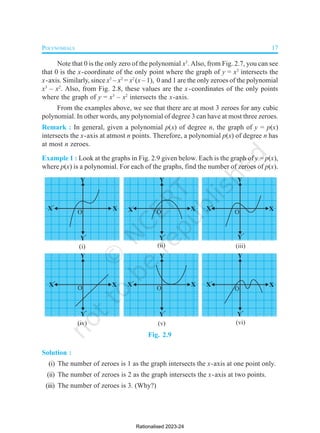 POLYNOMIALS 17
Note that 0 is the only zero of the polynomial x3
. Also, from Fig. 2.7, you can see
that 0 is the x-coordinate of the only point where the graph of y = x3
intersects the
x-axis. Similarly, since x3
– x2
= x2
(x – 1), 0 and 1 are the only zeroes of the polynomial
x3
– x2
. Also, from Fig. 2.8, these values are the x-coordinates of the only points
where the graph of y = x3
– x2
intersects the x-axis.
From the examples above, we see that there are at most 3 zeroes for any cubic
polynomial. In other words, any polynomial of degree 3 can have at most three zeroes.
Remark : In general, given a polynomial p(x) of degree n, the graph of y = p(x)
intersects the x-axis at atmost n points. Therefore, a polynomial p(x) of degree n has
at most n zeroes.
Example 1 : Look at the graphs in Fig. 2.9 given below. Each is the graph of y = p(x),
where p(x) is a polynomial. For each of the graphs, find the number of zeroes of p(x).
Fig. 2.9
Solution :
(i) The number of zeroes is 1 as the graph intersects the x-axis at one point only.
(ii) The number of zeroes is 2 as the graph intersects the x-axis at two points.
(iii) The number of zeroes is 3. (Why?)
Rationalised 2023-24
 