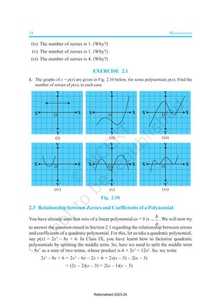 18 MATHEMATICS
(iv) The number of zeroes is 1. (Why?)
(v) The number of zeroes is 1. (Why?)
(vi) The number of zeroes is 4. (Why?)
EXERCISE 2.1
1. The graphs of y = p(x) are given in Fig. 2.10 below, for some polynomials p(x). Find the
number of zeroes of p(x), in each case.
Fig. 2.10
2.3 Relationship between Zeroes and Coefficients of a Polynomial
You have already seen that zero of a linear polynomial ax + b is b
a
 . We will now try
to answer the question raised in Section 2.1 regarding the relationship between zeroes
and coefficients of a quadratic polynomial. For this, let us take a quadratic polynomial,
say p(x) = 2x2
– 8x + 6. In Class IX, you have learnt how to factorise quadratic
polynomials by splitting the middle term. So, here we need to split the middle term
‘– 8x’ as a sum of two terms, whose product is 6 × 2x2
= 12x2
. So, we write
2x2
– 8x + 6 = 2x2
– 6x – 2x + 6 = 2x(x – 3) – 2(x – 3)
= (2x – 2)(x – 3) = 2(x – 1)(x – 3)
Rationalised 2023-24
 