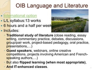 OIB Language and Literature
 International option
 L/L syllabus:13 works
 6 hours and a half per week
 Includes:
◦ Traditional study of literature (close reading, essay
writing, commentary practice, debates, discussions,
group/pair work, project-based pedagogy, oral practice,
presentations,…)
◦ Guest speakers, webinars, online creative
competitions, projects involving American and French-
speaking authors,…)
◦ But also flipped learning (when most appropriate),
◦ And IT-enhanced classes. 1
 