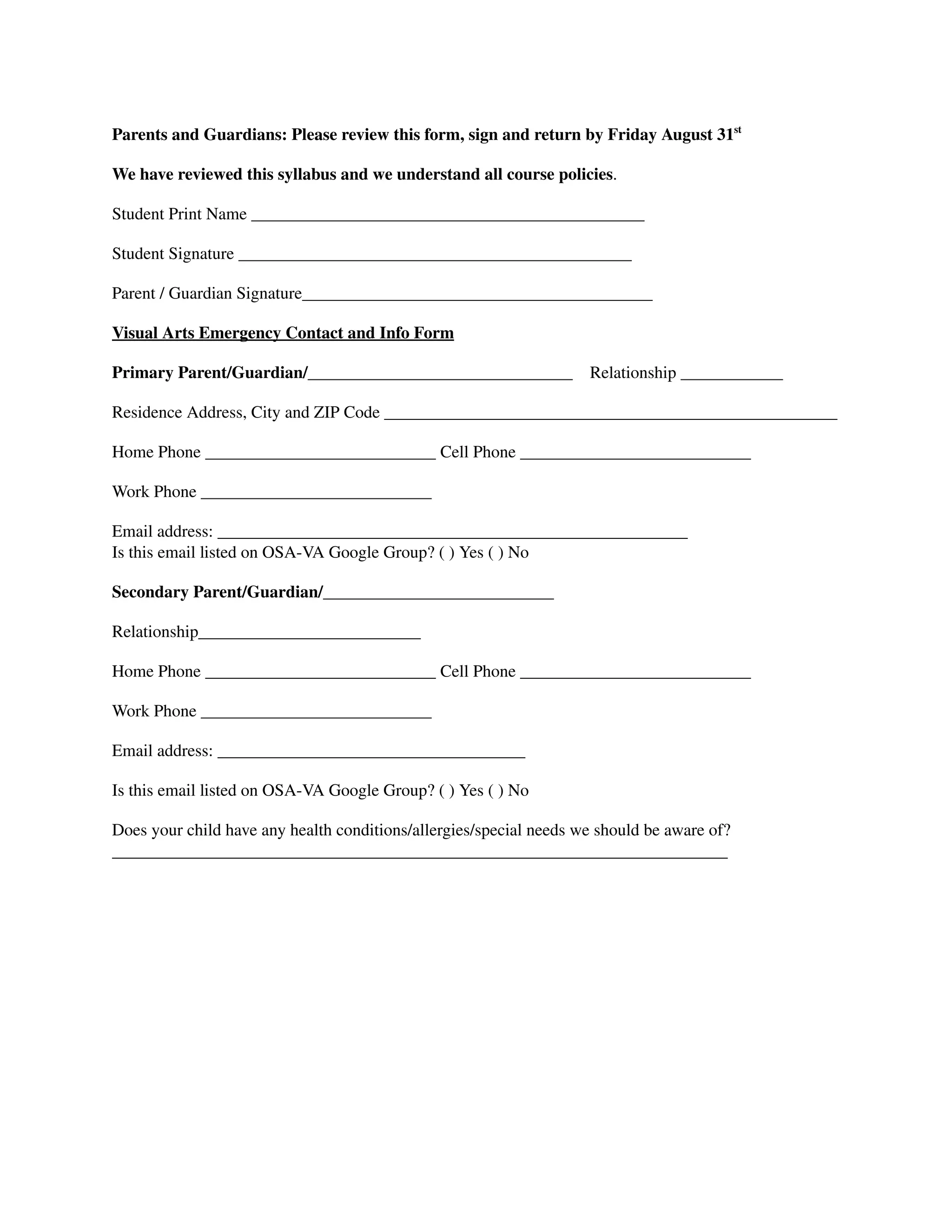 Parents and Guardians: Please review this form, sign and return by Friday August 31st
We have reviewed this syllabus and we understand all course policies.
Student Print Name ______________________________________________
Student Signature ______________________________________________
Parent / Guardian Signature_________________________________________
Visual Arts Emergency Contact and Info Form
Primary Parent/Guardian/_______________________________ Relationship ____________
Residence Address, City and ZIP Code _____________________________________________________
Home Phone ___________________________ Cell Phone ___________________________
Work Phone ___________________________
Email address: _______________________________________________________
Is this email listed on OSA-VA Google Group? ( ) Yes ( ) No
Secondary Parent/Guardian/___________________________
Relationship__________________________
Home Phone ___________________________ Cell Phone ___________________________
Work Phone ___________________________
Email address: ____________________________________
Is this email listed on OSA-VA Google Group? ( ) Yes ( ) No
Does your child have any health conditions/allergies/special needs we should be aware of?
________________________________________________________________________
 