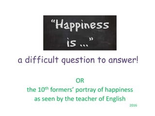 a difficult question to answer!
OR
the 10th formers’ portray of happiness
as seen by the teacher of English
2016
 