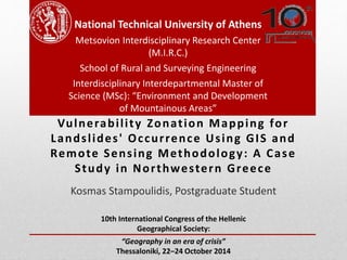 National Technical University of Athens 
Metsovion Interdisciplinary Research Center 
(M.I.R.C.) 
School of Rural and Surveying Engineering 
Interdisciplinary Interdepartmental Master of 
Science (MSc): “Environment and Development 
of Mountainous Areas” 
Vulnerabi l i ty Zonat ion Mapping for 
Lands l ides ' Oc cur rence Us ing GIS and 
Remote Sens ing Methodology: A Case 
Study in Nor thwes tern Greece 
Kosmas Stampoulidis, Postgraduate Student 
10th International Congress of the Hellenic 
Geographical Society: 
“Geography in an era of crisis” 
Thessaloniki, 22–24 October 2014 
 