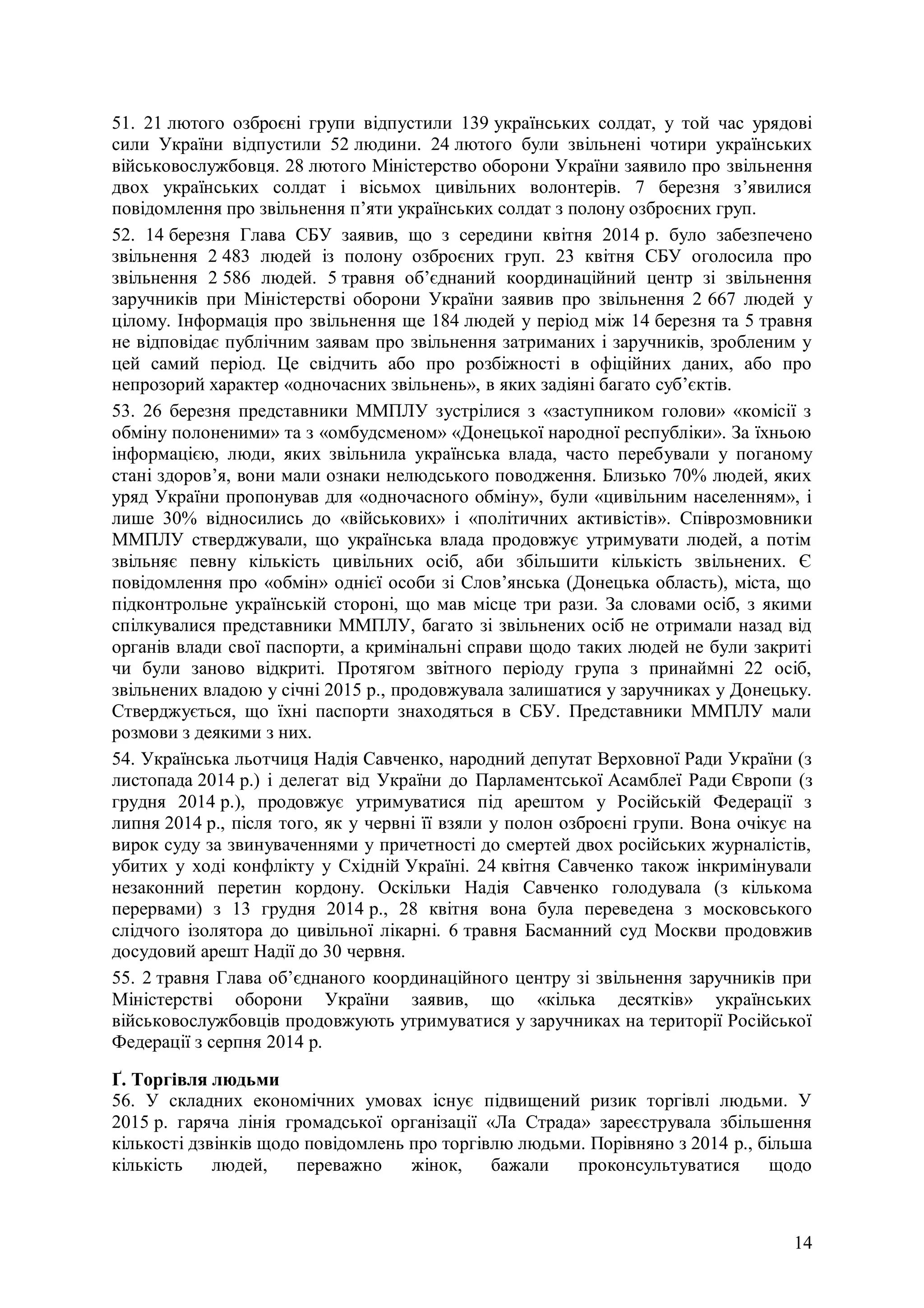 14
51. 21 лютого озброєні групи відпустили 139 українських солдат, у той час урядові
сили України відпустили 52 людини. 24 лютого були звільнені чотири українських
військовослужбовця. 28 лютого Міністерство оборони України заявило про звільнення
двох українських солдат і вісьмох цивільних волонтерів. 7 березня з’явилися
повідомлення про звільнення п’яти українських солдат з полону озброєних груп.
52. 14 березня Глава СБУ заявив, що з середини квітня 2014 р. було забезпечено
звільнення 2 483 людей із полону озброєних груп. 23 квітня СБУ оголосила про
звільнення 2 586 людей. 5 травня об’єднаний координаційний центр зі звільнення
заручників при Міністерстві оборони України заявив про звільнення 2 667 людей у
цілому. Інформація про звільнення ще 184 людей у період між 14 березня та 5 травня
не відповідає публічним заявам про звільнення затриманих і заручників, зробленим у
цей самий період. Це свідчить або про розбіжності в офіційних даних, або про
непрозорий характер «одночасних звільнень», в яких задіяні багато суб’єктів.
53. 26 березня представники ММПЛУ зустрілися з «заступником голови» «комісії з
обміну полоненими» та з «омбудсменом» «Донецької народної республіки». За їхньою
інформацією, люди, яких звільнила українська влада, часто перебували у поганому
стані здоров’я, вони мали ознаки нелюдського поводження. Близько 70% людей, яких
уряд України пропонував для «одночасного обміну», були «цивільним населенням», і
лише 30% відносились до «військових» і «політичних активістів». Співрозмовники
ММПЛУ стверджували, що українська влада продовжує утримувати людей, а потім
звільняє певну кількість цивільних осіб, аби збільшити кількість звільнених. Є
повідомлення про «обмін» однієї особи зі Слов’янська (Донецька область), міста, що
підконтрольне українській стороні, що мав місце три рази. За словами осіб, з якими
спілкувалися представники ММПЛУ, багато зі звільнених осіб не отримали назад від
органів влади свої паспорти, а кримінальні справи щодо таких людей не були закриті
чи були заново відкриті. Протягом звітного періоду група з принаймні 22 осіб,
звільнених владою у січні 2015 р., продовжувала залишатися у заручниках у Донецьку.
Стверджується, що їхні паспорти знаходяться в СБУ. Представники ММПЛУ мали
розмови з деякими з них.
54. Українська льотчиця Надія Савченко, народний депутат Верховної Ради України (з
листопада 2014 р.) і делегат від України до Парламентської Асамблеї Ради Європи (з
грудня 2014 р.), продовжує утримуватися під арештом у Російській Федерації з
липня 2014 р., після того, як у червні її взяли у полон озброєні групи. Вона очікує на
вирок суду за звинуваченнями у причетності до смертей двох російських журналістів,
убитих у ході конфлікту у Східній Україні. 24 квітня Савченко також інкримінували
незаконний перетин кордону. Оскільки Надія Савченко голодувала (з кількома
перервами) з 13 грудня 2014 р., 28 квітня вона була переведена з московського
слідчого ізолятора до цивільної лікарні. 6 травня Басманний суд Москви продовжив
досудовий арешт Надії до 30 червня.
55. 2 травня Глава об’єднаного координаційного центру зі звільнення заручників при
Міністерстві оборони України заявив, що «кілька десятків» українських
військовослужбовців продовжують утримуватися у заручниках на території Російської
Федерації з серпня 2014 р.
Ґ. Торгівля людьми
56. У складних економічних умовах існує підвищений ризик торгівлі людьми. У
2015 р. гаряча лінія громадської організації «Ла Страда» зареєструвала збільшення
кількості дзвінків щодо повідомлень про торгівлю людьми. Порівняно з 2014 р., більша
кількість людей, переважно жінок, бажали проконсультуватися щодо
 