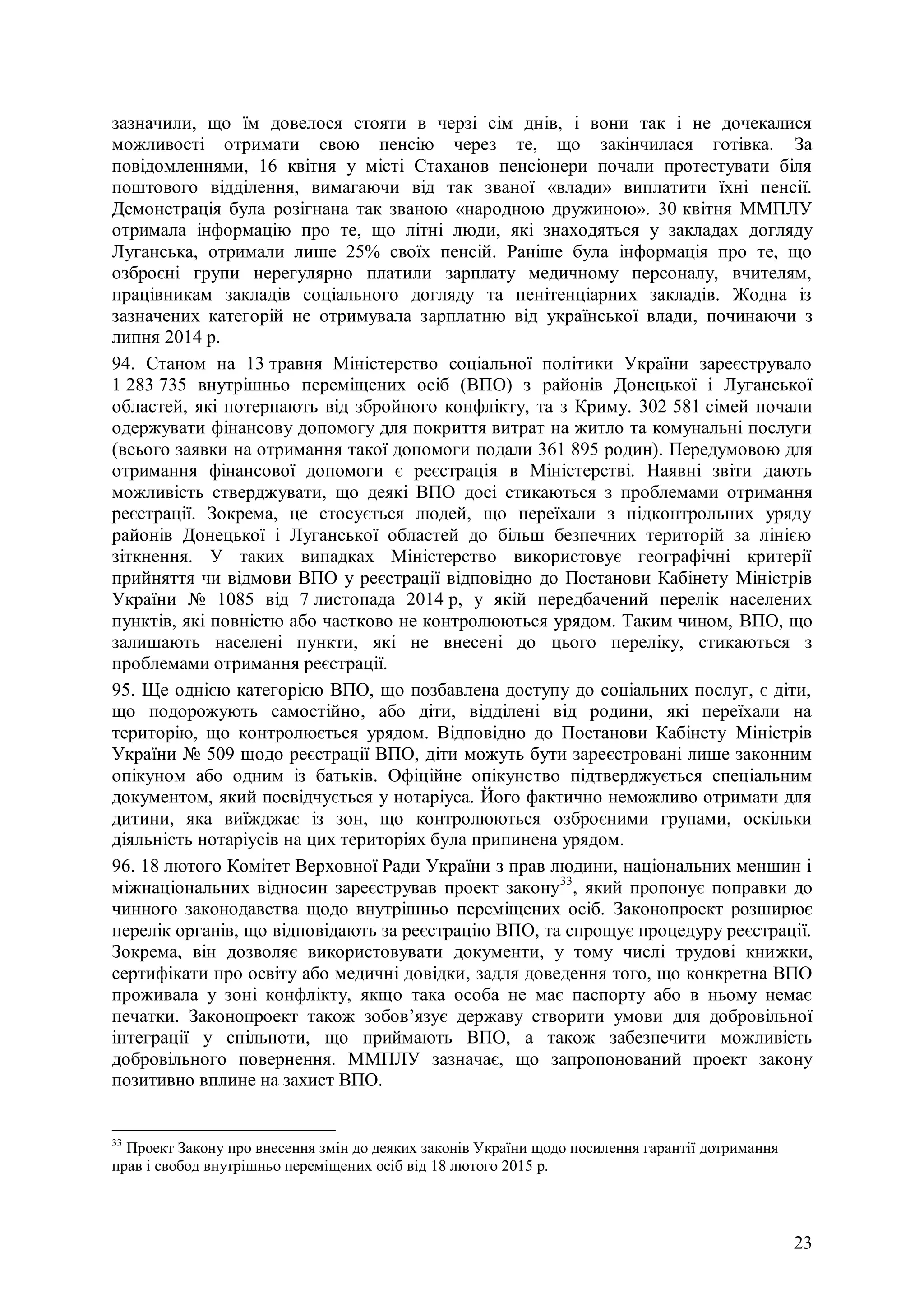 23
зазначили, що їм довелося стояти в черзі сім днів, і вони так і не дочекалися
можливості отримати свою пенсію через те, що закінчилася готівка. За
повідомленнями, 16 квітня у місті Стаханов пенсіонери почали протестувати біля
поштового відділення, вимагаючи від так званої «влади» виплатити їхні пенсії.
Демонстрація була розігнана так званою «народною дружиною». 30 квітня ММПЛУ
отримала інформацію про те, що літні люди, які знаходяться у закладах догляду
Луганська, отримали лише 25% своїх пенсій. Раніше була інформація про те, що
озброєні групи нерегулярно платили зарплату медичному персоналу, вчителям,
працівникам закладів соціального догляду та пенітенціарних закладів. Жодна із
зазначених категорій не отримувала зарплатню від української влади, починаючи з
липня 2014 р.
94. Станом на 13 травня Міністерство соціальної політики України зареєструвало
1 283 735 внутрішньо переміщених осіб (ВПО) з районів Донецької і Луганської
областей, які потерпають від збройного конфлікту, та з Криму. 302 581 сімей почали
одержувати фінансову допомогу для покриття витрат на житло та комунальні послуги
(всього заявки на отримання такої допомоги подали 361 895 родин). Передумовою для
отримання фінансової допомоги є реєстрація в Міністерстві. Наявні звіти дають
можливість стверджувати, що деякі ВПО досі стикаються з проблемами отримання
реєстрації. Зокрема, це стосується людей, що переїхали з підконтрольних уряду
районів Донецької і Луганської областей до більш безпечних територій за лінією
зіткнення. У таких випадках Міністерство використовує географічні критерії
прийняття чи відмови ВПО у реєстрації відповідно до Постанови Кабінету Міністрів
України № 1085 від 7 листопада 2014 р, у якій передбачений перелік населених
пунктів, які повністю або частково не контролюються урядом. Таким чином, ВПО, що
залишають населені пункти, які не внесені до цього переліку, стикаються з
проблемами отримання реєстрації.
95. Ще однією категорією ВПО, що позбавлена доступу до соціальних послуг, є діти,
що подорожують самостійно, або діти, відділені від родини, які переїхали на
територію, що контролюється урядом. Відповідно до Постанови Кабінету Міністрів
України № 509 щодо реєстрації ВПО, діти можуть бути зареєстровані лише законним
опікуном або одним із батьків. Офіційне опікунство підтверджується спеціальним
документом, який посвідчується у нотаріуса. Його фактично неможливо отримати для
дитини, яка виїжджає із зон, що контролюються озброєними групами, оскільки
діяльність нотаріусів на цих територіях була припинена урядом.
96. 18 лютого Комітет Верховної Ради України з прав людини, національних меншин і
міжнаціональних відносин зареєстрував проект закону33
, який пропонує поправки до
чинного законодавства щодо внутрішньо переміщених осіб. Законопроект розширює
перелік органів, що відповідають за реєстрацію ВПО, та спрощує процедуру реєстрації.
Зокрема, він дозволяє використовувати документи, у тому числі трудові книжки,
сертифікати про освіту або медичні довідки, задля доведення того, що конкретна ВПО
проживала у зоні конфлікту, якщо така особа не має паспорту або в ньому немає
печатки. Законопроект також зобов’язує державу створити умови для добровільної
інтеграції у спільноти, що приймають ВПО, а також забезпечити можливість
добровільного повернення. ММПЛУ зазначає, що запропонований проект закону
позитивно вплине на захист ВПО.
33
Проект Закону про внесення змін до деяких законів України щодо посилення гарантії дотримання
прав і свобод внутрішньо переміщених осіб від 18 лютого 2015 р.
 