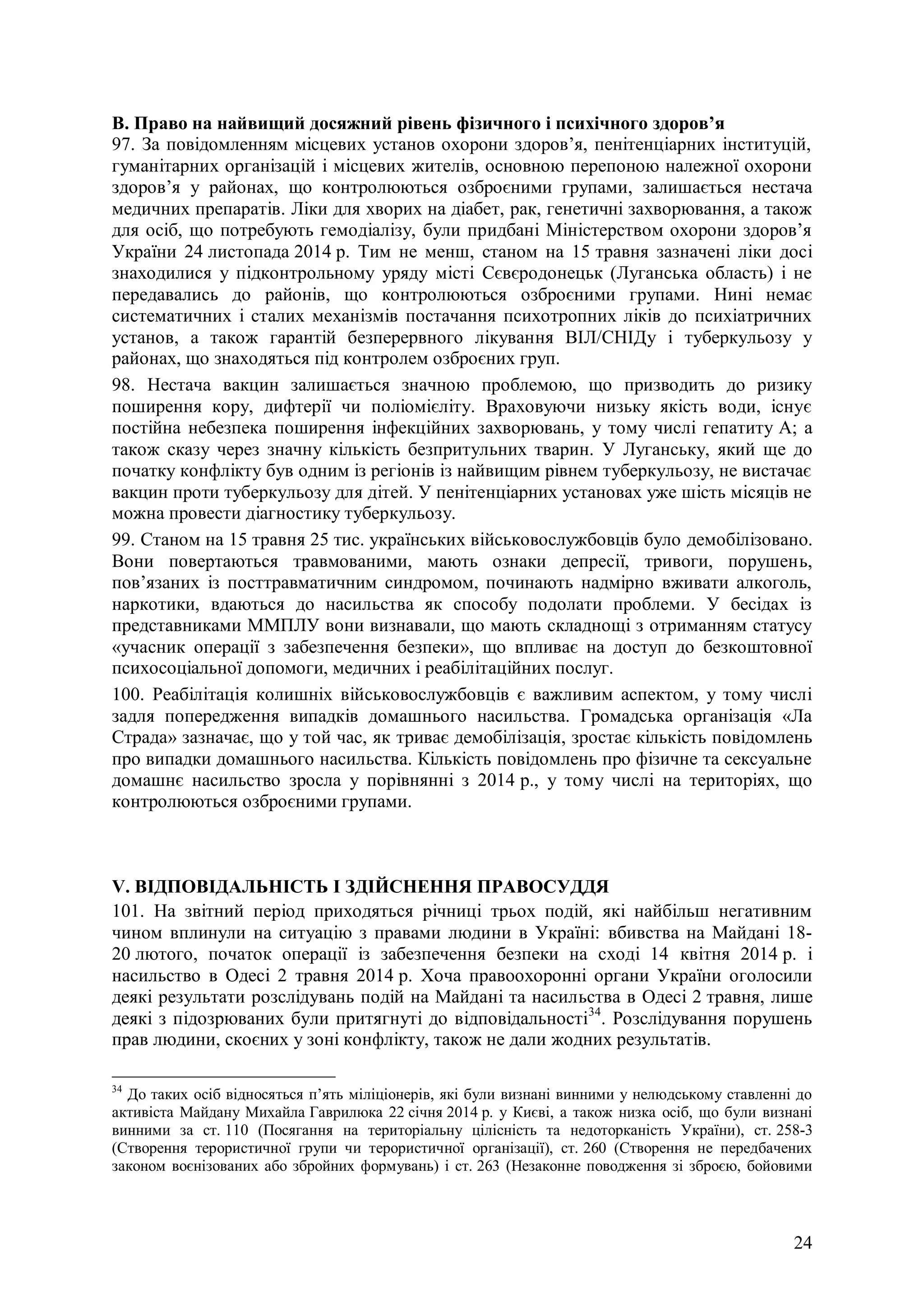 24
В. Право на найвищий досяжний рівень фізичного і психічного здоров’я
97. За повідомленням місцевих установ охорони здоров’я, пенітенціарних інституцій,
гуманітарних організацій і місцевих жителів, основною перепоною належної охорони
здоров’я у районах, що контролюються озброєними групами, залишається нестача
медичних препаратів. Ліки для хворих на діабет, рак, генетичні захворювання, а також
для осіб, що потребують гемодіалізу, були придбані Міністерством охорони здоров’я
України 24 листопада 2014 р. Тим не менш, станом на 15 травня зазначені ліки досі
знаходилися у підконтрольному уряду місті Сєвєродонецьк (Луганська область) і не
передавались до районів, що контролюються озброєними групами. Нині немає
систематичних і сталих механізмів постачання психотропних ліків до психіатричних
установ, а також гарантій безперервного лікування ВІЛ/СНІДу і туберкульозу у
районах, що знаходяться під контролем озброєних груп.
98. Нестача вакцин залишається значною проблемою, що призводить до ризику
поширення кору, дифтерії чи поліомієліту. Враховуючи низьку якість води, існує
постійна небезпека поширення інфекційних захворювань, у тому числі гепатиту А; а
також сказу через значну кількість безпритульних тварин. У Луганську, який ще до
початку конфлікту був одним із регіонів із найвищим рівнем туберкульозу, не вистачає
вакцин проти туберкульозу для дітей. У пенітенціарних установах уже шість місяців не
можна провести діагностику туберкульозу.
99. Станом на 15 травня 25 тис. українських військовослужбовців було демобілізовано.
Вони повертаються травмованими, мають ознаки депресії, тривоги, порушень,
пов’язаних із посттравматичним синдромом, починають надмірно вживати алкоголь,
наркотики, вдаються до насильства як способу подолати проблеми. У бесідах із
представниками ММПЛУ вони визнавали, що мають складнощі з отриманням статусу
«учасник операції з забезпечення безпеки», що впливає на доступ до безкоштовної
психосоціальної допомоги, медичних і реабілітаційних послуг.
100. Реабілітація колишніх військовослужбовців є важливим аспектом, у тому числі
задля попередження випадків домашнього насильства. Громадська організація «Ла
Страда» зазначає, що у той час, як триває демобілізація, зростає кількість повідомлень
про випадки домашнього насильства. Кількість повідомлень про фізичне та сексуальне
домашнє насильство зросла у порівнянні з 2014 р., у тому числі на територіях, що
контролюються озброєними групами.
V. ВІДПОВІДАЛЬНІСТЬ І ЗДІЙСНЕННЯ ПРАВОСУДДЯ
101. На звітний період приходяться річниці трьох подій, які найбільш негативним
чином вплинули на ситуацію з правами людини в Україні: вбивства на Майдані 18-
20 лютого, початок операції із забезпечення безпеки на сході 14 квітня 2014 р. і
насильство в Одесі 2 травня 2014 р. Хоча правоохоронні органи України оголосили
деякі результати розслідувань подій на Майдані та насильства в Одесі 2 травня, лише
деякі з підозрюваних були притягнуті до відповідальності34
. Розслідування порушень
прав людини, скоєних у зоні конфлікту, також не дали жодних результатів.
34
До таких осіб відносяться п’ять міліціонерів, які були визнані винними у нелюдському ставленні до
активіста Майдану Михайла Гаврилюка 22 січня 2014 р. у Києві, а також низка осіб, що були визнані
винними за ст. 110 (Посягання на територіальну цілісність та недоторканість України), ст. 258-3
(Створення терористичної групи чи терористичної організації), ст. 260 (Створення не передбачених
законом воєнізованих або збройних формувань) і ст. 263 (Незаконне поводження зі зброєю, бойовими
 