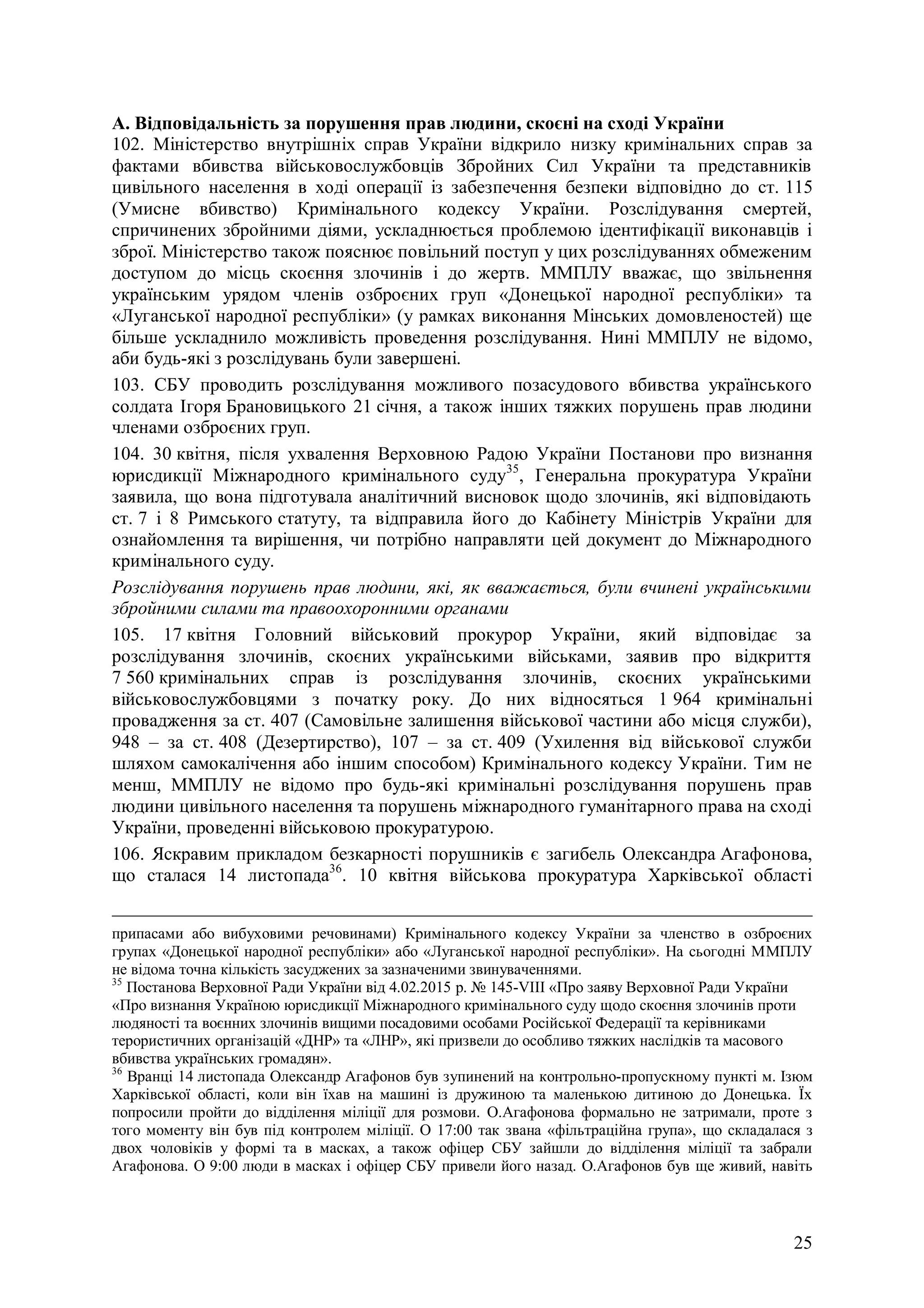 25
А. Відповідальність за порушення прав людини, скоєні на сході України
102. Міністерство внутрішніх справ України відкрило низку кримінальних справ за
фактами вбивства військовослужбовців Збройних Сил України та представників
цивільного населення в ході операції із забезпечення безпеки відповідно до ст. 115
(Умисне вбивство) Кримінального кодексу України. Розслідування смертей,
спричинених збройними діями, ускладнюється проблемою ідентифікації виконавців і
зброї. Міністерство також пояснює повільний поступ у цих розслідуваннях обмеженим
доступом до місць скоєння злочинів і до жертв. ММПЛУ вважає, що звільнення
українським урядом членів озброєних груп «Донецької народної республіки» та
«Луганської народної республіки» (у рамках виконання Мінських домовленостей) ще
більше ускладнило можливість проведення розслідування. Нині ММПЛУ не відомо,
аби будь-які з розслідувань були завершені.
103. СБУ проводить розслідування можливого позасудового вбивства українського
солдата Ігоря Брановицького 21 січня, а також інших тяжких порушень прав людини
членами озброєних груп.
104. 30 квітня, після ухвалення Верховною Радою України Постанови про визнання
юрисдикції Міжнародного кримінального суду35
, Генеральна прокуратура України
заявила, що вона підготувала аналітичний висновок щодо злочинів, які відповідають
ст. 7 і 8 Римського статуту, та відправила його до Кабінету Міністрів України для
ознайомлення та вирішення, чи потрібно направляти цей документ до Міжнародного
кримінального суду.
Розслідування порушень прав людини, які, як вважається, були вчинені українськими
збройними силами та правоохоронними органами
105. 17 квітня Головний військовий прокурор України, який відповідає за
розслідування злочинів, скоєних українськими військами, заявив про відкриття
7 560 кримінальних справ із розслідування злочинів, скоєних українськими
військовослужбовцями з початку року. До них відносяться 1 964 кримінальні
провадження за ст. 407 (Самовільне залишення військової частини або місця служби),
948 – за ст. 408 (Дезертирство), 107 – за ст. 409 (Ухилення від військової служби
шляхом самокалічення або іншим способом) Кримінального кодексу України. Тим не
менш, ММПЛУ не відомо про будь-які кримінальні розслідування порушень прав
людини цивільного населення та порушень міжнародного гуманітарного права на сході
України, проведенні військовою прокуратурою.
106. Яскравим прикладом безкарності порушників є загибель Олександра Агафонова,
що сталася 14 листопада36
. 10 квітня військова прокуратура Харківської області
припасами або вибуховими речовинами) Кримінального кодексу України за членство в озброєних
групах «Донецької народної республіки» або «Луганської народної республіки». На сьогодні ММПЛУ
не відома точна кількість засуджених за зазначеними звинуваченнями.
35
Постанова Верховної Ради України від 4.02.2015 р. № 145-VIII «Про заяву Верховної Ради України
«Про визнання Україною юрисдикції Міжнародного кримінального суду щодо скоєння злочинів проти
людяності та воєнних злочинів вищими посадовими особами Російської Федерації та керівниками
терористичних організацій «ДНР» та «ЛНР», які призвели до особливо тяжких наслідків та масового
вбивства українських громадян».
36
Вранці 14 листопада Олександр Агафонов був зупинений на контрольно-пропускному пункті м. Ізюм
Харківської області, коли він їхав на машині із дружиною та маленькою дитиною до Донецька. Їх
попросили пройти до відділення міліції для розмови. О.Агафонова формально не затримали, проте з
того моменту він був під контролем міліції. О 17:00 так звана «фільтраційна група», що складалася з
двох чоловіків у формі та в масках, а також офіцер СБУ зайшли до відділення міліції та забрали
Агафонова. О 9:00 люди в масках і офіцер СБУ привели його назад. О.Агафонов був ще живий, навіть
 