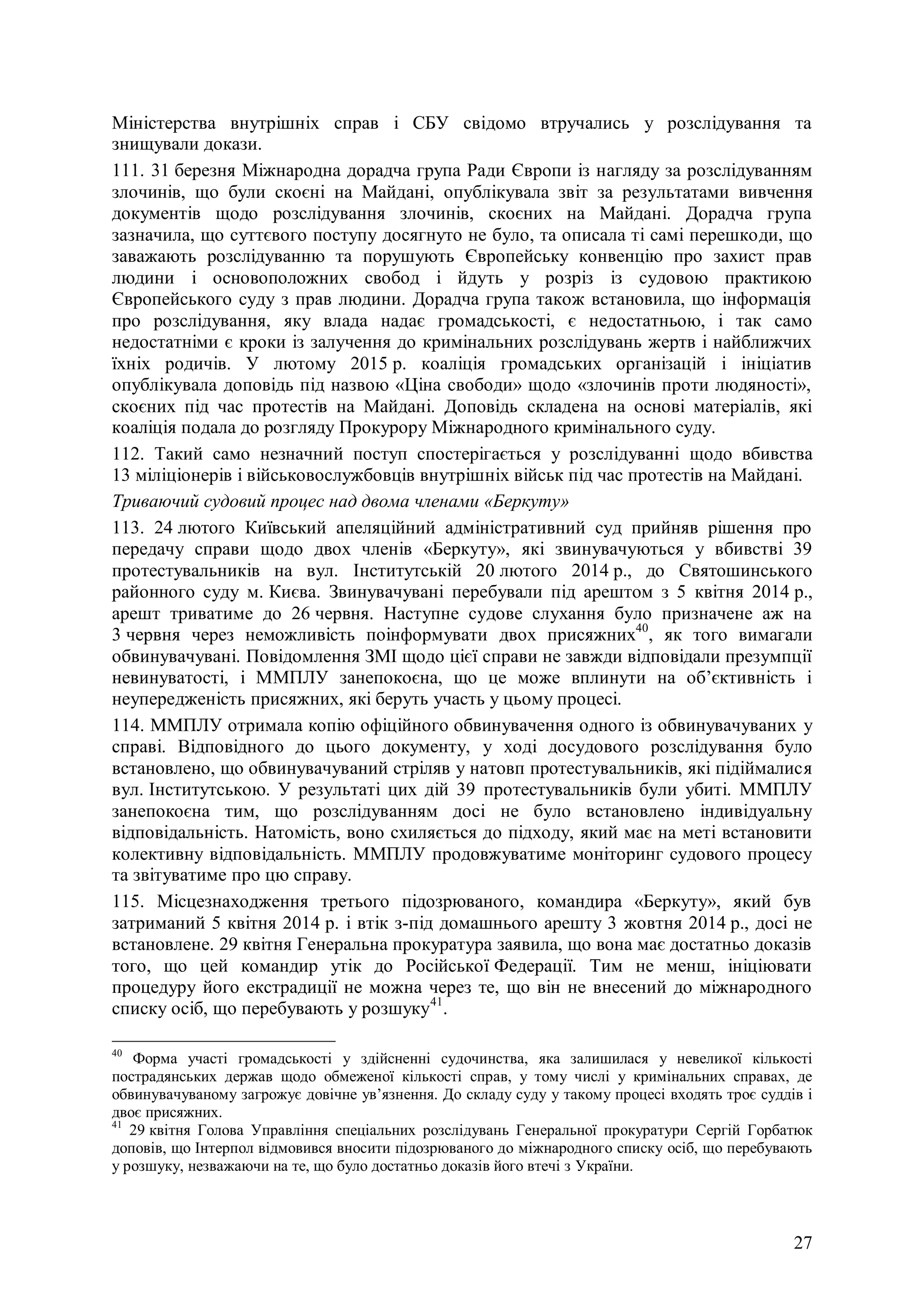 27
Міністерства внутрішніх справ і СБУ свідомо втручались у розслідування та
знищували докази.
111. 31 березня Міжнародна дорадча група Ради Європи із нагляду за розслідуванням
злочинів, що були скоєні на Майдані, опублікувала звіт за результатами вивчення
документів щодо розслідування злочинів, скоєних на Майдані. Дорадча група
зазначила, що суттєвого поступу досягнуто не було, та описала ті самі перешкоди, що
заважають розслідуванню та порушують Європейську конвенцію про захист прав
людини і основоположних свобод і йдуть у розріз із судовою практикою
Європейського суду з прав людини. Дорадча група також встановила, що інформація
про розслідування, яку влада надає громадськості, є недостатньою, і так само
недостатніми є кроки із залучення до кримінальних розслідувань жертв і найближчих
їхніх родичів. У лютому 2015 р. коаліція громадських організацій і ініціатив
опублікувала доповідь під назвою «Ціна свободи» щодо «злочинів проти людяності»,
скоєних під час протестів на Майдані. Доповідь складена на основі матеріалів, які
коаліція подала до розгляду Прокурору Міжнародного кримінального суду.
112. Такий само незначний поступ спостерігається у розслідуванні щодо вбивства
13 міліціонерів і військовослужбовців внутрішніх військ під час протестів на Майдані.
Триваючий судовий процес над двома членами «Беркуту»
113. 24 лютого Київський апеляційний адміністративний суд прийняв рішення про
передачу справи щодо двох членів «Беркуту», які звинувачуються у вбивстві 39
протестувальників на вул. Інститутській 20 лютого 2014 р., до Святошинського
районного суду м. Києва. Звинувачувані перебували під арештом з 5 квітня 2014 р.,
арешт триватиме до 26 червня. Наступне судове слухання було призначене аж на
3 червня через неможливість поінформувати двох присяжних40
, як того вимагали
обвинувачувані. Повідомлення ЗМІ щодо цієї справи не завжди відповідали презумпції
невинуватості, і ММПЛУ занепокоєна, що це може вплинути на об’єктивність і
неупередженість присяжних, які беруть участь у цьому процесі.
114. ММПЛУ отримала копію офіційного обвинувачення одного із обвинувачуваних у
справі. Відповідного до цього документу, у ході досудового розслідування було
встановлено, що обвинувачуваний стріляв у натовп протестувальників, які підіймалися
вул. Інститутською. У результаті цих дій 39 протестувальників були убиті. ММПЛУ
занепокоєна тим, що розслідуванням досі не було встановлено індивідуальну
відповідальність. Натомість, воно схиляється до підходу, який має на меті встановити
колективну відповідальність. ММПЛУ продовжуватиме моніторинг судового процесу
та звітуватиме про цю справу.
115. Місцезнаходження третього підозрюваного, командира «Беркуту», який був
затриманий 5 квітня 2014 р. і втік з-під домашнього арешту 3 жовтня 2014 р., досі не
встановлене. 29 квітня Генеральна прокуратура заявила, що вона має достатньо доказів
того, що цей командир утік до Російської Федерації. Тим не менш, ініціювати
процедуру його екстрадиції не можна через те, що він не внесений до міжнародного
списку осіб, що перебувають у розшуку41
.
40
Форма участі громадськості у здійсненні судочинства, яка залишилася у невеликої кількості
пострадянських держав щодо обмеженої кількості справ, у тому числі у кримінальних справах, де
обвинувачуваному загрожує довічне ув’язнення. До складу суду у такому процесі входять троє суддів і
двоє присяжних.
41
29 квітня Голова Управління спеціальних розслідувань Генеральної прокуратури Сергій Горбатюк
доповів, що Інтерпол відмовився вносити підозрюваного до міжнародного списку осіб, що перебувають
у розшуку, незважаючи на те, що було достатньо доказів його втечі з України.
 