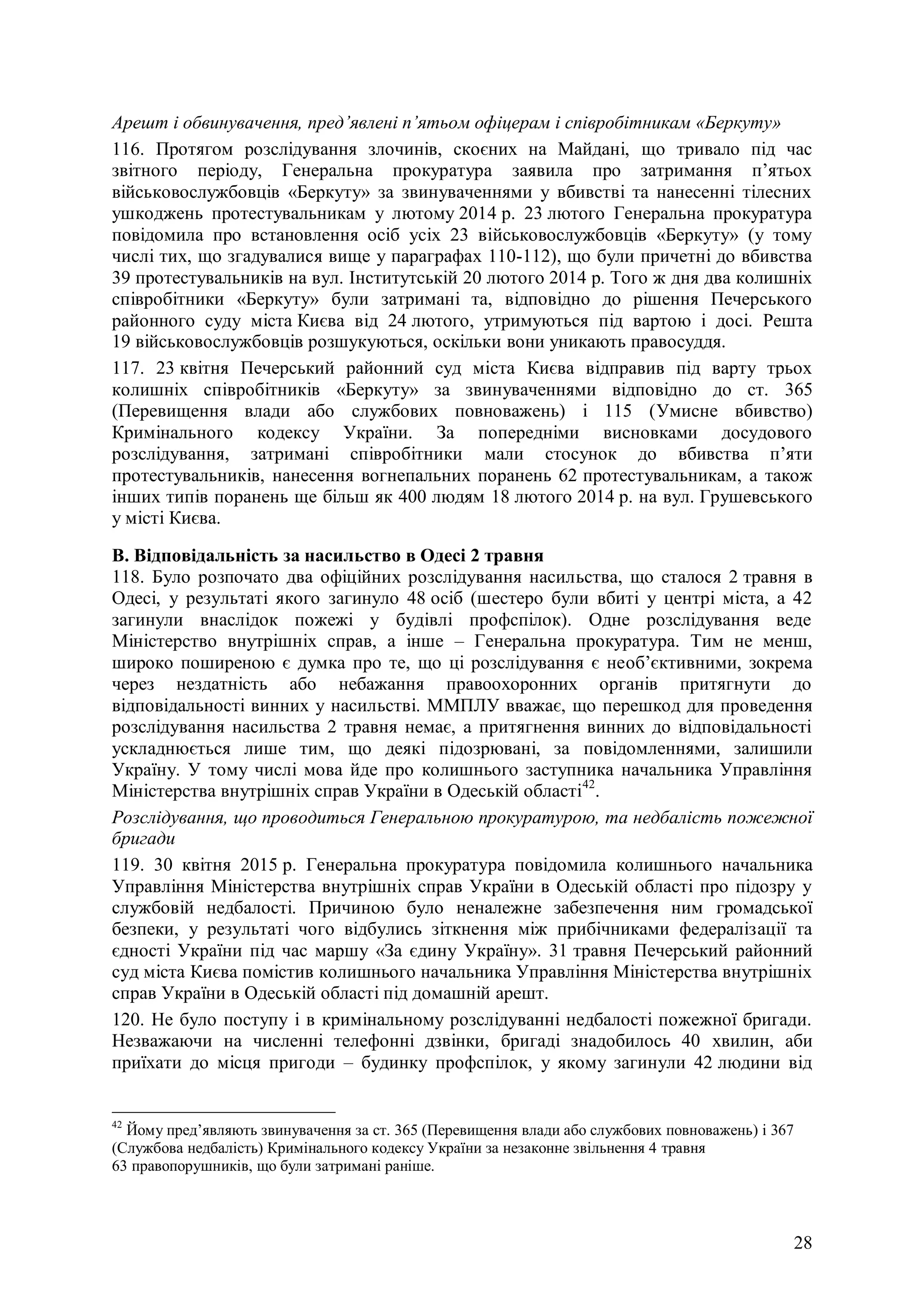 28
Арешт і обвинувачення, пред’явлені п’ятьом офіцерам і співробітникам «Беркуту»
116. Протягом розслідування злочинів, скоєних на Майдані, що тривало під час
звітного періоду, Генеральна прокуратура заявила про затримання п’ятьох
військовослужбовців «Беркуту» за звинуваченнями у вбивстві та нанесенні тілесних
ушкоджень протестувальникам у лютому 2014 р. 23 лютого Генеральна прокуратура
повідомила про встановлення осіб усіх 23 військовослужбовців «Беркуту» (у тому
числі тих, що згадувалися вище у параграфах 110-112), що були причетні до вбивства
39 протестувальників на вул. Інститутській 20 лютого 2014 р. Того ж дня два колишніх
співробітники «Беркуту» були затримані та, відповідно до рішення Печерського
районного суду міста Києва від 24 лютого, утримуються під вартою і досі. Решта
19 військовослужбовців розшукуються, оскільки вони уникають правосуддя.
117. 23 квітня Печерський районний суд міста Києва відправив під варту трьох
колишніх співробітників «Беркуту» за звинуваченнями відповідно до ст. 365
(Перевищення влади або службових повноважень) і 115 (Умисне вбивство)
Кримінального кодексу України. За попередніми висновками досудового
розслідування, затримані співробітники мали стосунок до вбивства п’яти
протестувальників, нанесення вогнепальних поранень 62 протестувальникам, а також
інших типів поранень ще більш як 400 людям 18 лютого 2014 р. на вул. Грушевського
у місті Києва.
В. Відповідальність за насильство в Одесі 2 травня
118. Було розпочато два офіційних розслідування насильства, що сталося 2 травня в
Одесі, у результаті якого загинуло 48 осіб (шестеро були вбиті у центрі міста, а 42
загинули внаслідок пожежі у будівлі профспілок). Одне розслідування веде
Міністерство внутрішніх справ, а інше – Генеральна прокуратура. Тим не менш,
широко поширеною є думка про те, що ці розслідування є необ’єктивними, зокрема
через нездатність або небажання правоохоронних органів притягнути до
відповідальності винних у насильстві. ММПЛУ вважає, що перешкод для проведення
розслідування насильства 2 травня немає, а притягнення винних до відповідальності
ускладнюється лише тим, що деякі підозрювані, за повідомленнями, залишили
Україну. У тому числі мова йде про колишнього заступника начальника Управління
Міністерства внутрішніх справ України в Одеській області42
.
Розслідування, що проводиться Генеральною прокуратурою, та недбалість пожежної
бригади
119. 30 квітня 2015 р. Генеральна прокуратура повідомила колишнього начальника
Управління Міністерства внутрішніх справ України в Одеській області про підозру у
службовій недбалості. Причиною було неналежне забезпечення ним громадської
безпеки, у результаті чого відбулись зіткнення між прибічниками федералізації та
єдності України під час маршу «За єдину Україну». 31 травня Печерський районний
суд міста Києва помістив колишнього начальника Управління Міністерства внутрішніх
справ України в Одеській області під домашній арешт.
120. Не було поступу і в кримінальному розслідуванні недбалості пожежної бригади.
Незважаючи на численні телефонні дзвінки, бригаді знадобилось 40 хвилин, аби
приїхати до місця пригоди – будинку профспілок, у якому загинули 42 людини від
42
Йому пред’являють звинувачення за ст. 365 (Перевищення влади або службових повноважень) і 367
(Службова недбалість) Кримінального кодексу України за незаконне звільнення 4 травня
63 правопорушників, що були затримані раніше.
 