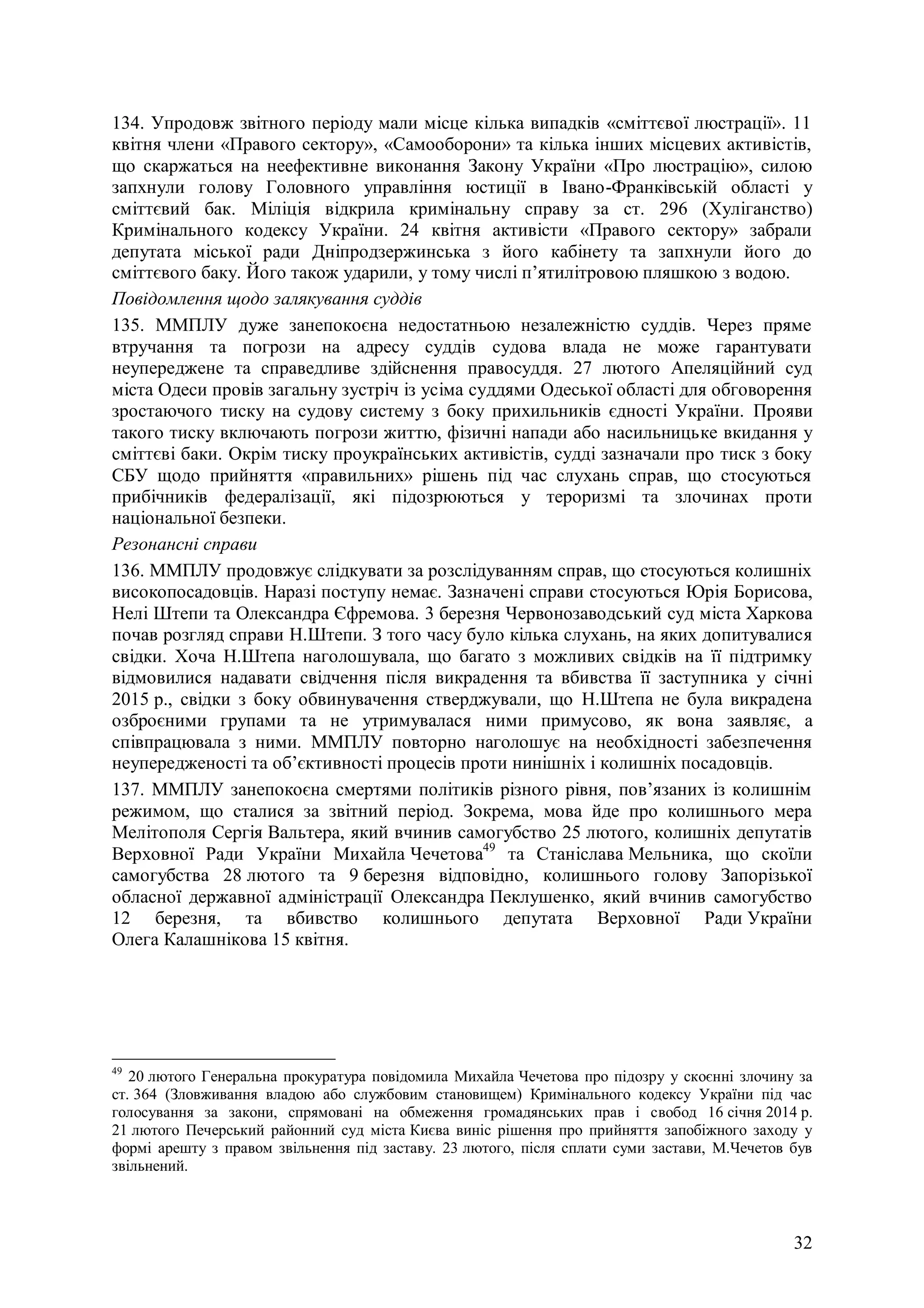 32
134. Упродовж звітного періоду мали місце кілька випадків «сміттєвої люстрації». 11
квітня члени «Правого сектору», «Самооборони» та кілька інших місцевих активістів,
що скаржаться на неефективне виконання Закону України «Про люстрацію», силою
запхнули голову Головного управління юстиції в Івано-Франківській області у
сміттєвий бак. Міліція відкрила кримінальну справу за ст. 296 (Хуліганство)
Кримінального кодексу України. 24 квітня активісти «Правого сектору» забрали
депутата міської ради Дніпродзержинська з його кабінету та запхнули його до
сміттєвого баку. Його також ударили, у тому числі п’ятилітровою пляшкою з водою.
Повідомлення щодо залякування суддів
135. ММПЛУ дуже занепокоєна недостатньою незалежністю суддів. Через пряме
втручання та погрози на адресу суддів судова влада не може гарантувати
неупереджене та справедливе здійснення правосуддя. 27 лютого Апеляційний суд
міста Одеси провів загальну зустріч із усіма суддями Одеської області для обговорення
зростаючого тиску на судову систему з боку прихильників єдності України. Прояви
такого тиску включають погрози життю, фізичні напади або насильницьке вкидання у
сміттєві баки. Окрім тиску проукраїнських активістів, судді зазначали про тиск з боку
СБУ щодо прийняття «правильних» рішень під час слухань справ, що стосуються
прибічників федералізації, які підозрюються у тероризмі та злочинах проти
національної безпеки.
Резонансні справи
136. ММПЛУ продовжує слідкувати за розслідуванням справ, що стосуються колишніх
високопосадовців. Наразі поступу немає. Зазначені справи стосуються Юрія Борисова,
Нелі Штепи та Олександра Єфремова. 3 березня Червонозаводський суд міста Харкова
почав розгляд справи Н.Штепи. З того часу було кілька слухань, на яких допитувалися
свідки. Хоча Н.Штепа наголошувала, що багато з можливих свідків на її підтримку
відмовилися надавати свідчення після викрадення та вбивства її заступника у січні
2015 р., свідки з боку обвинувачення стверджували, що Н.Штепа не була викрадена
озброєними групами та не утримувалася ними примусово, як вона заявляє, а
співпрацювала з ними. ММПЛУ повторно наголошує на необхідності забезпечення
неупередженості та об’єктивності процесів проти нинішніх і колишніх посадовців.
137. ММПЛУ занепокоєна смертями політиків різного рівня, пов’язаних із колишнім
режимом, що сталися за звітний період. Зокрема, мова йде про колишнього мера
Мелітополя Сергія Вальтера, який вчинив самогубство 25 лютого, колишніх депутатів
Верховної Ради України Михайла Чечетова49
та Станіслава Мельника, що скоїли
самогубства 28 лютого та 9 березня відповідно, колишнього голову Запорізької
обласної державної адміністрації Олександра Пеклушенко, який вчинив самогубство
12 березня, та вбивство колишнього депутата Верховної Ради України
Олега Калашнікова 15 квітня.
49
20 лютого Генеральна прокуратура повідомила Михайла Чечетова про підозру у скоєнні злочину за
ст. 364 (Зловживання владою або службовим становищем) Кримінального кодексу України під час
голосування за закони, спрямовані на обмеження громадянських прав і свобод 16 січня 2014 р.
21 лютого Печерський районний суд міста Києва виніс рішення про прийняття запобіжного заходу у
формі арешту з правом звільнення під заставу. 23 лютого, після сплати суми застави, М.Чечетов був
звільнений.
 