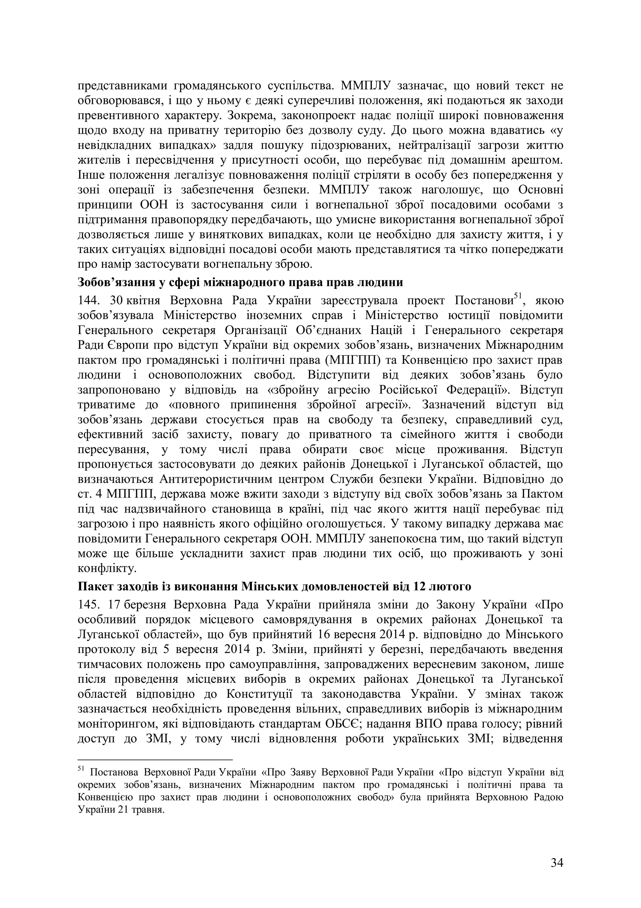 34
представниками громадянського суспільства. ММПЛУ зазначає, що новий текст не
обговорювався, і що у ньому є деякі суперечливі положення, які подаються як заходи
превентивного характеру. Зокрема, законопроект надає поліції широкі повноваження
щодо входу на приватну територію без дозволу суду. До цього можна вдаватись «у
невідкладних випадках» задля пошуку підозрюваних, нейтралізації загрози життю
жителів і пересвідчення у присутності особи, що перебуває під домашнім арештом.
Інше положення легалізує повноваження поліції стріляти в особу без попередження у
зоні операції із забезпечення безпеки. ММПЛУ також наголошує, що Основні
принципи ООН із застосування сили і вогнепальної зброї посадовими особами з
підтримання правопорядку передбачають, що умисне використання вогнепальної зброї
дозволяється лише у виняткових випадках, коли це необхідно для захисту життя, і у
таких ситуаціях відповідні посадові особи мають представлятися та чітко попереджати
про намір застосувати вогнепальну зброю.
Зобов’язання у сфері міжнародного права прав людини
144. 30 квітня Верховна Рада України зареєструвала проект Постанови51
, якою
зобов’язувала Міністерство іноземних справ і Міністерство юстиції повідомити
Генерального секретаря Організації Об’єднаних Націй і Генерального секретаря
Ради Європи про відступ України від окремих зобов’язань, визначених Міжнародним
пактом про громадянські і політичні права (МПГПП) та Конвенцією про захист прав
людини і основоположних свобод. Відступити від деяких зобов’язань було
запропоновано у відповідь на «збройну агресію Російської Федерації». Відступ
триватиме до «повного припинення збройної агресії». Зазначений відступ від
зобов’язань держави стосується прав на свободу та безпеку, справедливий суд,
ефективний засіб захисту, повагу до приватного та сімейного життя і свободи
пересування, у тому числі права обирати своє місце проживання. Відступ
пропонується застосовувати до деяких районів Донецької і Луганської областей, що
визначаються Антитерористичним центром Служби безпеки України. Відповідно до
ст. 4 МПГПП, держава може вжити заходи з відступу від своїх зобов’язань за Пактом
під час надзвичайного становища в країні, під час якого життя нації перебуває під
загрозою і про наявність якого офіційно оголошується. У такому випадку держава має
повідомити Генерального секретаря ООН. ММПЛУ занепокоєна тим, що такий відступ
може ще більше ускладнити захист прав людини тих осіб, що проживають у зоні
конфлікту.
Пакет заходів із виконання Мінських домовленостей від 12 лютого
145. 17 березня Верховна Рада України прийняла зміни до Закону України «Про
особливий порядок місцевого самоврядування в окремих районах Донецької та
Луганської областей», що був прийнятий 16 вересня 2014 р. відповідно до Мінського
протоколу від 5 вересня 2014 р. Зміни, прийняті у березні, передбачають введення
тимчасових положень про самоуправління, запроваджених вересневим законом, лише
після проведення місцевих виборів в окремих районах Донецької та Луганської
областей відповідно до Конституції та законодавства України. У змінах також
зазначається необхідність проведення вільних, справедливих виборів із міжнародним
моніторингом, які відповідають стандартам ОБСЄ; надання ВПО права голосу; рівний
доступ до ЗМІ, у тому числі відновлення роботи українських ЗМІ; відведення
51
Постанова Верховної Ради України «Про Заяву Верховної Ради України «Про відступ України від
окремих зобов’язань, визначених Міжнародним пактом про громадянські і політичні права та
Конвенцією про захист прав людини і основоположних свобод» була прийнята Верховною Радою
України 21 травня.
 
