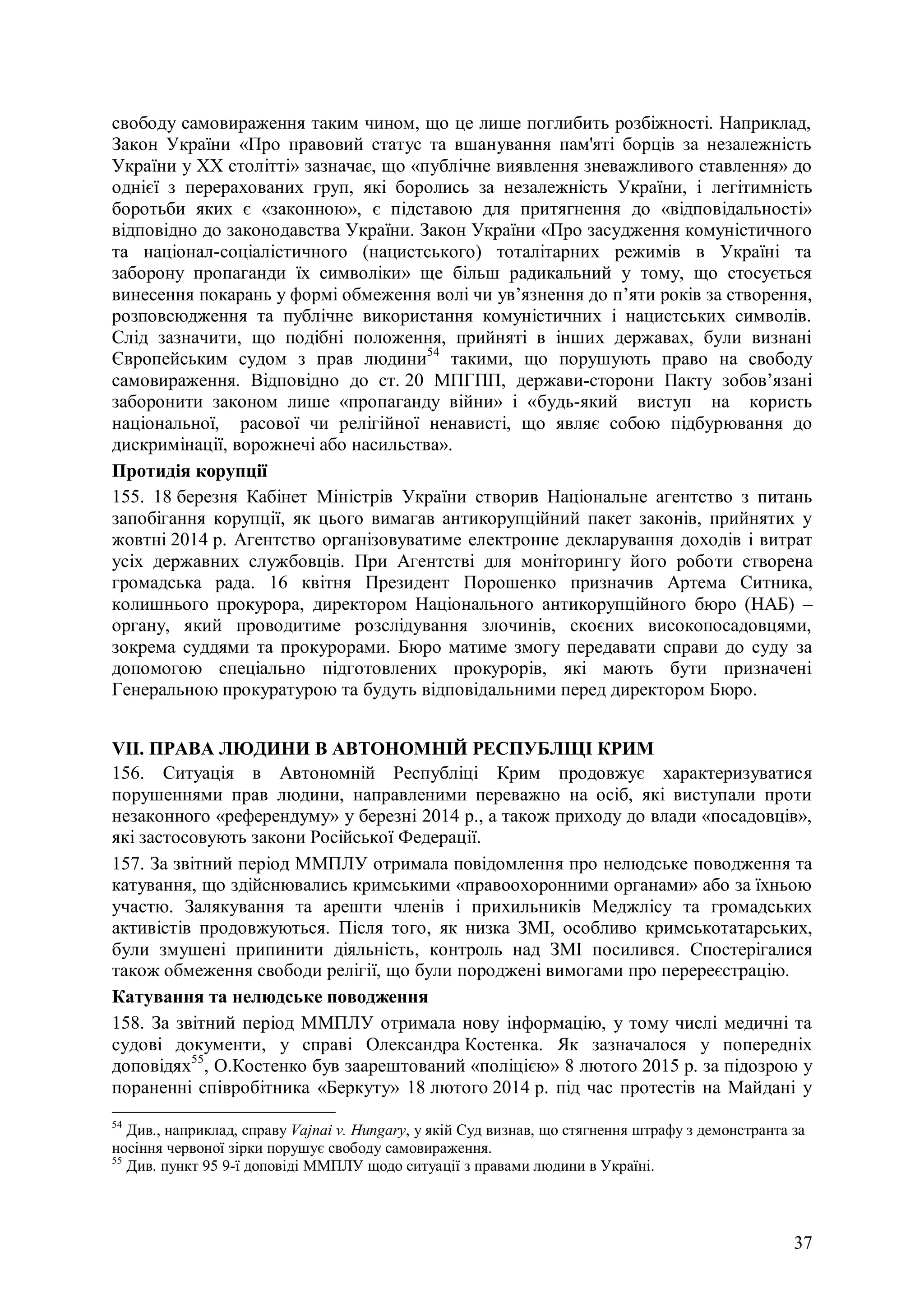 37
свободу самовираження таким чином, що це лише поглибить розбіжності. Наприклад,
Закон України «Про правовий статус та вшанування пам'яті борців за незалежність
України у ХХ столітті» зазначає, що «публічне виявлення зневажливого ставлення» до
однієї з перерахованих груп, які боролись за незалежність України, і легітимність
боротьби яких є «законною», є підставою для притягнення до «відповідальності»
відповідно до законодавства України. Закон України «Про засудження комуністичного
та націонал-соціалістичного (нацистського) тоталітарних режимів в Україні та
заборону пропаганди їх символіки» ще більш радикальний у тому, що стосується
винесення покарань у формі обмеження волі чи ув’язнення до п’яти років за створення,
розповсюдження та публічне використання комуністичних і нацистських символів.
Слід зазначити, що подібні положення, прийняті в інших державах, були визнані
Європейським судом з прав людини54
такими, що порушують право на свободу
самовираження. Відповідно до ст. 20 МПГПП, держави-сторони Пакту зобов’язані
заборонити законом лише «пропаганду війни» і «будь-який виступ на користь
національної, расової чи релігійної ненависті, що являє собою підбурювання до
дискримінації, ворожнечі або насильства».
Протидія корупції
155. 18 березня Кабінет Міністрів України створив Національне агентство з питань
запобігання корупції, як цього вимагав антикорупційний пакет законів, прийнятих у
жовтні 2014 р. Агентство організовуватиме електронне декларування доходів і витрат
усіх державних службовців. При Агентстві для моніторингу його роботи створена
громадська рада. 16 квітня Президент Порошенко призначив Артема Ситника,
колишнього прокурора, директором Національного антикорупційного бюро (НАБ) –
органу, який проводитиме розслідування злочинів, скоєних високопосадовцями,
зокрема суддями та прокурорами. Бюро матиме змогу передавати справи до суду за
допомогою спеціально підготовлених прокурорів, які мають бути призначені
Генеральною прокуратурою та будуть відповідальними перед директором Бюро.
VII. ПРАВА ЛЮДИНИ В АВТОНОМНІЙ РЕСПУБЛІЦІ КРИМ
156. Ситуація в Автономній Республіці Крим продовжує характеризуватися
порушеннями прав людини, направленими переважно на осіб, які виступали проти
незаконного «референдуму» у березні 2014 р., а також приходу до влади «посадовців»,
які застосовують закони Російської Федерації.
157. За звітний період ММПЛУ отримала повідомлення про нелюдське поводження та
катування, що здійснювались кримськими «правоохоронними органами» або за їхньою
участю. Залякування та арешти членів і прихильників Меджлісу та громадських
активістів продовжуються. Після того, як низка ЗМІ, особливо кримськотатарських,
були змушені припинити діяльність, контроль над ЗМІ посилився. Спостерігалися
також обмеження свободи релігії, що були породжені вимогами про перереєстрацію.
Катування та нелюдське поводження
158. За звітний період ММПЛУ отримала нову інформацію, у тому числі медичні та
судові документи, у справі Олександра Костенка. Як зазначалося у попередніх
доповідях55
, О.Костенко був заарештований «поліцією» 8 лютого 2015 р. за підозрою у
пораненні співробітника «Беркуту» 18 лютого 2014 р. під час протестів на Майдані у
54
Див., наприклад, справу Vajnai v. Hungary, у якій Суд визнав, що стягнення штрафу з демонстранта за
носіння червоної зірки порушує свободу самовираження.
55
Див. пункт 95 9-ї доповіді ММПЛУ щодо ситуації з правами людини в Україні.
 
