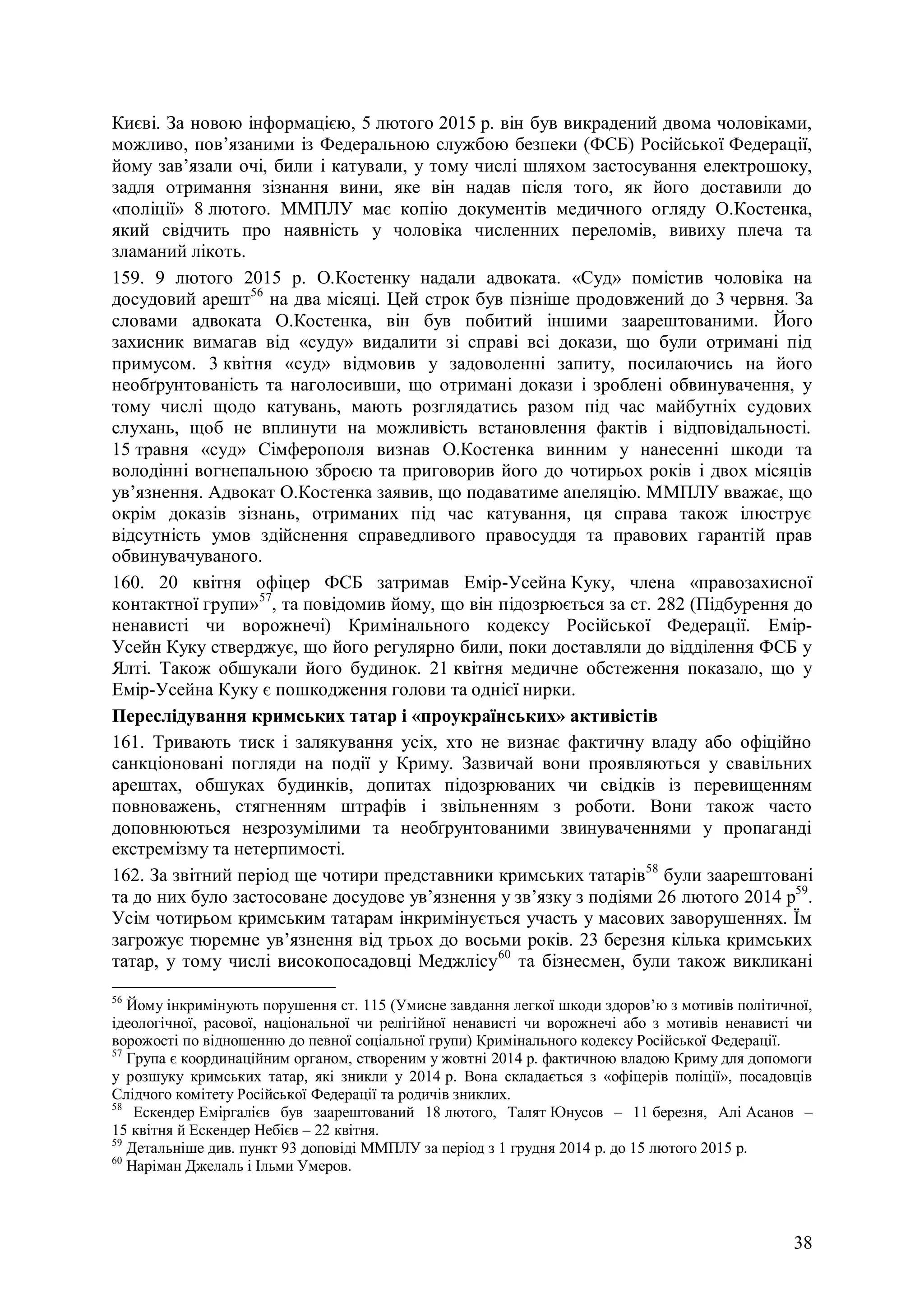 38
Києві. За новою інформацією, 5 лютого 2015 р. він був викрадений двома чоловіками,
можливо, пов’язаними із Федеральною службою безпеки (ФСБ) Російської Федерації,
йому зав’язали очі, били і катували, у тому числі шляхом застосування електрошоку,
задля отримання зізнання вини, яке він надав після того, як його доставили до
«поліції» 8 лютого. ММПЛУ має копію документів медичного огляду О.Костенка,
який свідчить про наявність у чоловіка численних переломів, вивиху плеча та
зламаний лікоть.
159. 9 лютого 2015 р. О.Костенку надали адвоката. «Суд» помістив чоловіка на
досудовий арешт56
на два місяці. Цей строк був пізніше продовжений до 3 червня. За
словами адвоката О.Костенка, він був побитий іншими заарештованими. Його
захисник вимагав від «суду» видалити зі справі всі докази, що були отримані під
примусом. 3 квітня «суд» відмовив у задоволенні запиту, посилаючись на його
необґрунтованість та наголосивши, що отримані докази і зроблені обвинувачення, у
тому числі щодо катувань, мають розглядатись разом під час майбутніх судових
слухань, щоб не вплинути на можливість встановлення фактів і відповідальності.
15 травня «суд» Сімферополя визнав О.Костенка винним у нанесенні шкоди та
володінні вогнепальною зброєю та приговорив його до чотирьох років і двох місяців
ув’язнення. Адвокат О.Костенка заявив, що подаватиме апеляцію. ММПЛУ вважає, що
окрім доказів зізнань, отриманих під час катування, ця справа також ілюструє
відсутність умов здійснення справедливого правосуддя та правових гарантій прав
обвинувачуваного.
160. 20 квітня офіцер ФСБ затримав Емір-Усейна Куку, члена «правозахисної
контактної групи»57
, та повідомив йому, що він підозрюється за ст. 282 (Підбурення до
ненависті чи ворожнечі) Кримінального кодексу Російської Федерації. Емір-
Усейн Куку стверджує, що його регулярно били, поки доставляли до відділення ФСБ у
Ялті. Також обшукали його будинок. 21 квітня медичне обстеження показало, що у
Емір-Усейна Куку є пошкодження голови та однієї нирки.
Переслідування кримських татар і «проукраїнських» активістів
161. Тривають тиск і залякування усіх, хто не визнає фактичну владу або офіційно
санкціоновані погляди на події у Криму. Зазвичай вони проявляються у свавільних
арештах, обшуках будинків, допитах підозрюваних чи свідків із перевищенням
повноважень, стягненням штрафів і звільненням з роботи. Вони також часто
доповнюються незрозумілими та необґрунтованими звинуваченнями у пропаганді
екстремізму та нетерпимості.
162. За звітний період ще чотири представники кримських татарів58
були заарештовані
та до них було застосоване досудове ув’язнення у зв’язку з подіями 26 лютого 2014 р59
.
Усім чотирьом кримським татарам інкримінується участь у масових заворушеннях. Їм
загрожує тюремне ув’язнення від трьох до восьми років. 23 березня кілька кримських
татар, у тому числі високопосадовці Меджлісу60
та бізнесмен, були також викликані
56
Йому інкримінують порушення ст. 115 (Умисне завдання легкої шкоди здоров’ю з мотивів політичної,
ідеологічної, расової, національної чи релігійної ненависті чи ворожнечі або з мотивів ненависті чи
ворожості по відношенню до певної соціальної групи) Кримінального кодексу Російської Федерації.
57
Група є координаційним органом, створеним у жовтні 2014 р. фактичною владою Криму для допомоги
у розшуку кримських татар, які зникли у 2014 р. Вона складається з «офіцерів поліції», посадовців
Слідчого комітету Російської Федерації та родичів зниклих.
58
Ескендер Еміргалієв був заарештований 18 лютого, Талят Юнусов – 11 березня, Алі Асанов –
15 квітня й Ескендер Небієв – 22 квітня.
59
Детальніше див. пункт 93 доповіді ММПЛУ за період з 1 грудня 2014 р. до 15 лютого 2015 р.
60
Наріман Джелаль і Ільми Умеров.
 