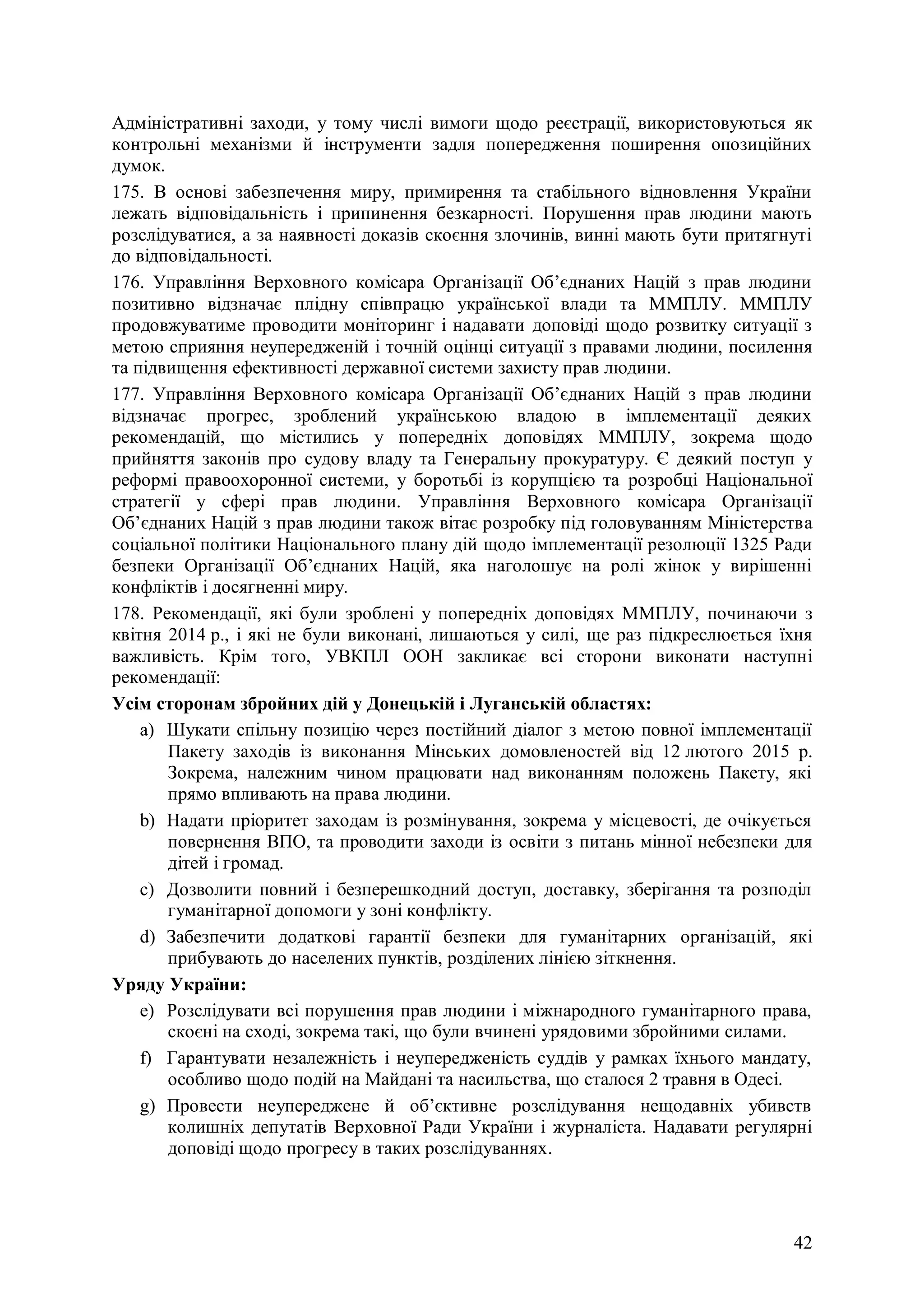 42
Адміністративні заходи, у тому числі вимоги щодо реєстрації, використовуються як
контрольні механізми й інструменти задля попередження поширення опозиційних
думок.
175. В основі забезпечення миру, примирення та стабільного відновлення України
лежать відповідальність і припинення безкарності. Порушення прав людини мають
розслідуватися, а за наявності доказів скоєння злочинів, винні мають бути притягнуті
до відповідальності.
176. Управління Верховного комісара Організації Об’єднаних Націй з прав людини
позитивно відзначає плідну співпрацю української влади та ММПЛУ. ММПЛУ
продовжуватиме проводити моніторинг і надавати доповіді щодо розвитку ситуації з
метою сприяння неупередженій і точній оцінці ситуації з правами людини, посилення
та підвищення ефективності державної системи захисту прав людини.
177. Управління Верховного комісара Організації Об’єднаних Націй з прав людини
відзначає прогрес, зроблений українською владою в імплементації деяких
рекомендацій, що містились у попередніх доповідях ММПЛУ, зокрема щодо
прийняття законів про судову владу та Генеральну прокуратуру. Є деякий поступ у
реформі правоохоронної системи, у боротьбі із корупцією та розробці Національної
стратегії у сфері прав людини. Управління Верховного комісара Організації
Об’єднаних Націй з прав людини також вітає розробку під головуванням Міністерства
соціальної політики Національного плану дій щодо імплементації резолюції 1325 Ради
безпеки Організації Об’єднаних Націй, яка наголошує на ролі жінок у вирішенні
конфліктів і досягненні миру.
178. Рекомендації, які були зроблені у попередніх доповідях ММПЛУ, починаючи з
квітня 2014 р., і які не були виконані, лишаються у силі, ще раз підкреслюється їхня
важливість. Крім того, УВКПЛ ООН закликає всі сторони виконати наступні
рекомендації:
Усім сторонам збройних дій у Донецькій і Луганській областях:
a) Шукати спільну позицію через постійний діалог з метою повної імплементації
Пакету заходів із виконання Мінських домовленостей від 12 лютого 2015 р.
Зокрема, належним чином працювати над виконанням положень Пакету, які
прямо впливають на права людини.
b) Надати пріоритет заходам із розмінування, зокрема у місцевості, де очікується
повернення ВПО, та проводити заходи із освіти з питань мінної небезпеки для
дітей і громад.
c) Дозволити повний і безперешкодний доступ, доставку, зберігання та розподіл
гуманітарної допомоги у зоні конфлікту.
d) Забезпечити додаткові гарантії безпеки для гуманітарних організацій, які
прибувають до населених пунктів, розділених лінією зіткнення.
Уряду України:
e) Розслідувати всі порушення прав людини і міжнародного гуманітарного права,
скоєні на сході, зокрема такі, що були вчинені урядовими збройними силами.
f) Гарантувати незалежність і неупередженість суддів у рамках їхнього мандату,
особливо щодо подій на Майдані та насильства, що сталося 2 травня в Одесі.
g) Провести неупереджене й об’єктивне розслідування нещодавніх убивств
колишніх депутатів Верховної Ради України і журналіста. Надавати регулярні
доповіді щодо прогресу в таких розслідуваннях.
 
