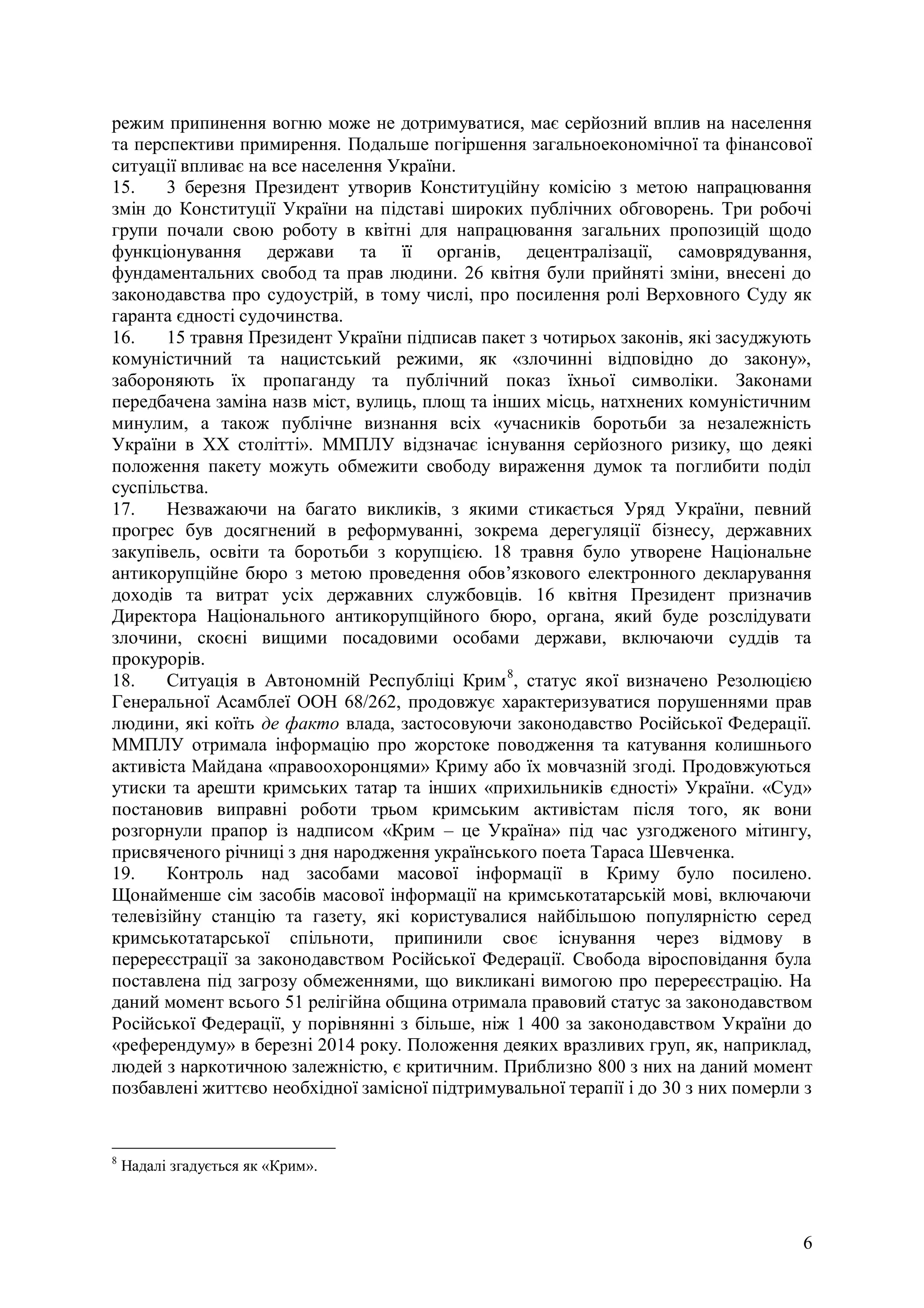 6
режим припинення вогню може не дотримуватися, має серйозний вплив на населення
та перспективи примирення. Подальше погіршення загальноекономічної та фінансової
ситуації впливає на все населення України.
15. 3 березня Президент утворив Конституційну комісію з метою напрацювання
змін до Конституції України на підставі широких публічних обговорень. Три робочі
групи почали свою роботу в квітні для напрацювання загальних пропозицій щодо
функціонування держави та її органів, децентралізації, самоврядування,
фундаментальних свобод та прав людини. 26 квітня були прийняті зміни, внесені до
законодавства про судоустрій, в тому числі, про посилення ролі Верховного Суду як
гаранта єдності судочинства.
16. 15 травня Президент України підписав пакет з чотирьох законів, які засуджують
комуністичний та нацистський режими, як «злочинні відповідно до закону»,
забороняють їх пропаганду та публічний показ їхньої символіки. Законами
передбачена заміна назв міст, вулиць, площ та інших місць, натхнених комуністичним
минулим, а також публічне визнання всіх «учасників боротьби за незалежність
України в ХХ столітті». ММПЛУ відзначає існування серйозного ризику, що деякі
положення пакету можуть обмежити свободу вираження думок та поглибити поділ
суспільства.
17. Незважаючи на багато викликів, з якими стикається Уряд України, певний
прогрес був досягнений в реформуванні, зокрема дерегуляції бізнесу, державних
закупівель, освіти та боротьби з корупцією. 18 травня було утворене Національне
антикорупційне бюро з метою проведення обов’язкового електронного декларування
доходів та витрат усіх державних службовців. 16 квітня Президент призначив
Директора Національного антикорупційного бюро, органа, який буде розслідувати
злочини, скоєні вищими посадовими особами держави, включаючи суддів та
прокурорів.
18. Ситуація в Автономній Республіці Крим8
, статус якої визначено Резолюцією
Генеральної Асамблеї ООН 68/262, продовжує характеризуватися порушеннями прав
людини, які коїть де факто влада, застосовуючи законодавство Російської Федерації.
ММПЛУ отримала інформацію про жорстоке поводження та катування колишнього
активіста Майдана «правоохоронцями» Криму або їх мовчазній згоді. Продовжуються
утиски та арешти кримських татар та інших «прихильників єдності» України. «Суд»
постановив виправні роботи трьом кримським активістам після того, як вони
розгорнули прапор із надписом «Крим – це Україна» під час узгодженого мітингу,
присвяченого річниці з дня народження українського поета Тараса Шевченка.
19. Контроль над засобами масової інформації в Криму було посилено.
Щонайменше сім засобів масової інформації на кримськотатарській мові, включаючи
телевізійну станцію та газету, які користувалися найбільшою популярністю серед
кримськотатарської спільноти, припинили своє існування через відмову в
перереєстрації за законодавством Російської Федерації. Свобода віросповідання була
поставлена під загрозу обмеженнями, що викликані вимогою про перереєстрацію. На
даний момент всього 51 релігійна община отримала правовий статус за законодавством
Російської Федерації, у порівнянні з більше, ніж 1 400 за законодавством України до
«референдуму» в березні 2014 року. Положення деяких вразливих груп, як, наприклад,
людей з наркотичною залежністю, є критичним. Приблизно 800 з них на даний момент
позбавлені життєво необхідної замісної підтримувальної терапії і до 30 з них померли з
8
Надалі згадується як «Крим».
 