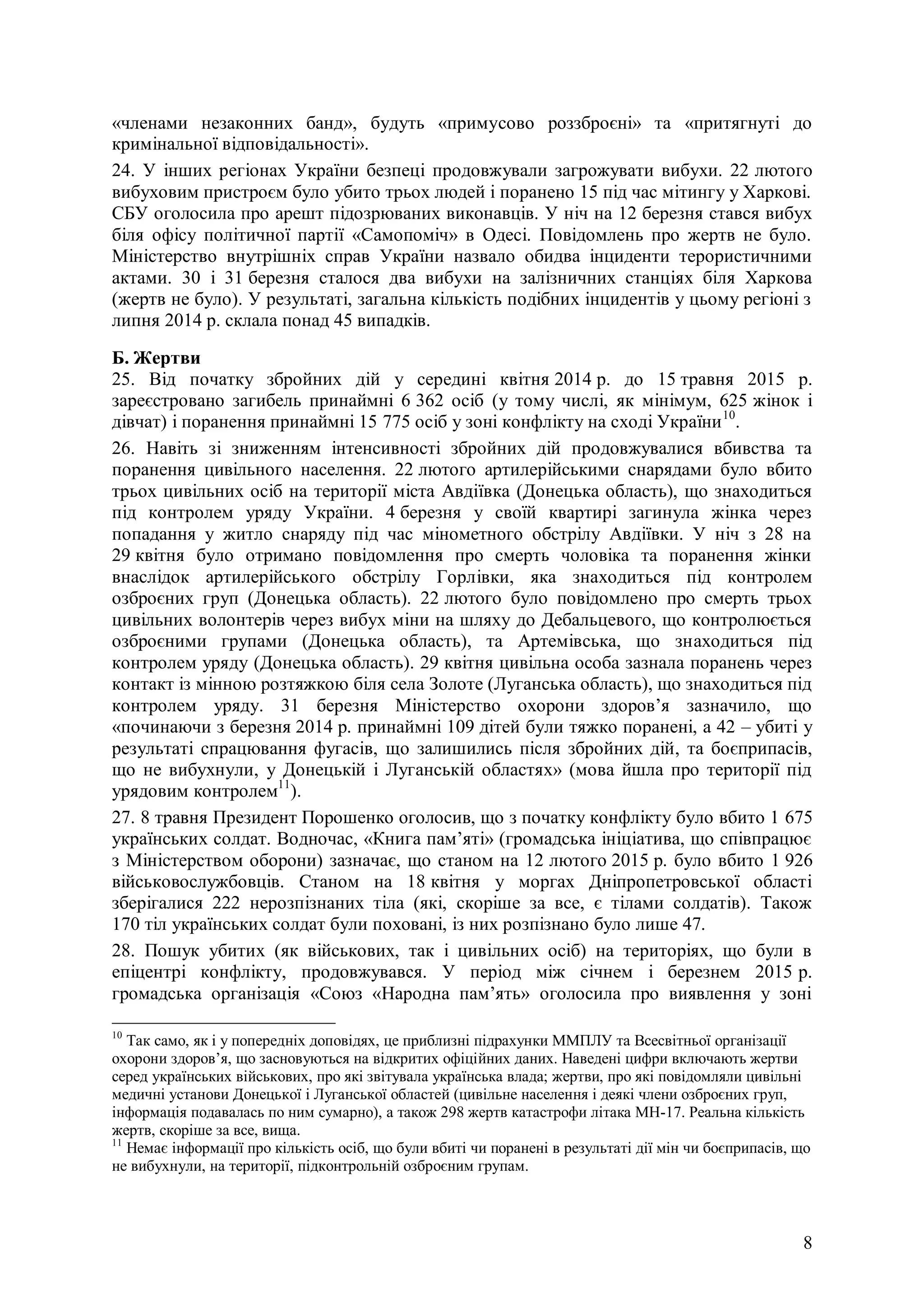 8
«членами незаконних банд», будуть «примусово роззброєні» та «притягнуті до
кримінальної відповідальності».
24. У інших регіонах України безпеці продовжували загрожувати вибухи. 22 лютого
вибуховим пристроєм було убито трьох людей і поранено 15 під час мітингу у Харкові.
СБУ оголосила про арешт підозрюваних виконавців. У ніч на 12 березня стався вибух
біля офісу політичної партії «Самопоміч» в Одесі. Повідомлень про жертв не було.
Міністерство внутрішніх справ України назвало обидва інциденти терористичними
актами. 30 і 31 березня сталося два вибухи на залізничних станціях біля Харкова
(жертв не було). У результаті, загальна кількість подібних інцидентів у цьому регіоні з
липня 2014 р. склала понад 45 випадків.
Б. Жертви
25. Від початку збройних дій у середині квітня 2014 р. до 15 травня 2015 р.
зареєстровано загибель принаймні 6 362 осіб (у тому числі, як мінімум, 625 жінок і
дівчат) і поранення принаймні 15 775 осіб у зоні конфлікту на сході України10
.
26. Навіть зі зниженням інтенсивності збройних дій продовжувалися вбивства та
поранення цивільного населення. 22 лютого артилерійськими снарядами було вбито
трьох цивільних осіб на території міста Авдіївка (Донецька область), що знаходиться
під контролем уряду України. 4 березня у своїй квартирі загинула жінка через
попадання у житло снаряду під час мінометного обстрілу Авдіївки. У ніч з 28 на
29 квітня було отримано повідомлення про смерть чоловіка та поранення жінки
внаслідок артилерійського обстрілу Горлівки, яка знаходиться під контролем
озброєних груп (Донецька область). 22 лютого було повідомлено про смерть трьох
цивільних волонтерів через вибух міни на шляху до Дебальцевого, що контролюється
озброєними групами (Донецька область), та Артемівська, що знаходиться під
контролем уряду (Донецька область). 29 квітня цивільна особа зазнала поранень через
контакт із мінною розтяжкою біля села Золоте (Луганська область), що знаходиться під
контролем уряду. 31 березня Міністерство охорони здоров’я зазначило, що
«починаючи з березня 2014 р. принаймні 109 дітей були тяжко поранені, а 42 – убиті у
результаті спрацювання фугасів, що залишились після збройних дій, та боєприпасів,
що не вибухнули, у Донецькій і Луганській областях» (мова йшла про території під
урядовим контролем11
).
27. 8 травня Президент Порошенко оголосив, що з початку конфлікту було вбито 1 675
українських солдат. Водночас, «Книга пам’яті» (громадська ініціатива, що співпрацює
з Міністерством оборони) зазначає, що станом на 12 лютого 2015 р. було вбито 1 926
військовослужбовців. Станом на 18 квітня у моргах Дніпропетровської області
зберігалися 222 нерозпізнаних тіла (які, скоріше за все, є тілами солдатів). Також
170 тіл українських солдат були поховані, із них розпізнано було лише 47.
28. Пошук убитих (як військових, так і цивільних осіб) на територіях, що були в
епіцентрі конфлікту, продовжувався. У період між січнем і березнем 2015 р.
громадська організація «Союз «Народна пам’ять» оголосила про виявлення у зоні
10
Так само, як і у попередніх доповідях, це приблизні підрахунки ММПЛУ та Всесвітньої організації
охорони здоров’я, що засновуються на відкритих офіційних даних. Наведені цифри включають жертви
серед українських військових, про які звітувала українська влада; жертви, про які повідомляли цивільні
медичні установи Донецької і Луганської областей (цивільне населення і деякі члени озброєних груп,
інформація подавалась по ним сумарно), а також 298 жертв катастрофи літака МН-17. Реальна кількість
жертв, скоріше за все, вища.
11
Немає інформації про кількість осіб, що були вбиті чи поранені в результаті дії мін чи боєприпасів, що
не вибухнули, на території, підконтрольній озброєним групам.
 