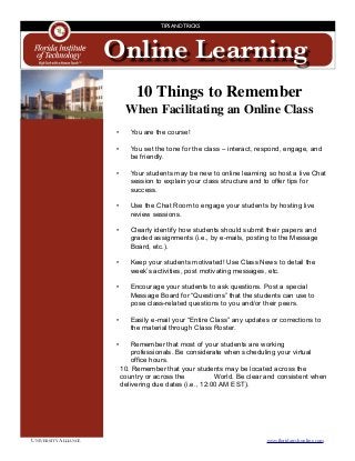 UNIVERSITY ALLIANCE	 www.ﬂoridatechonline.com
Online Learning
TIPS AND TRICKS
10 Things to Remember
When Facilitating an Online Class

 • You are the course!
• You set the tone for the class – interact, respond, engage, and
be friendly.
• Your students may be new to online learning so host a live Chat
session to explain your class structure and to offer tips for
success.
• Use the Chat Room to engage your students by hosting live
review sessions.
• Clearly identify how students should submit their papers and
graded assignments (i.e., by e-mails, posting to the Message
Board, etc.).
• Keep your students motivated! Use Class News to detail the
week’s activities, post motivating messages, etc.
• Encourage your students to ask questions. Post a special
Message Board for “Questions” that the students can use to
pose class-related questions to you and/or their peers.
• Easily e-mail your “Entire Class” any updates or corrections to
the material through Class Roster.
• Remember that most of your students are working
professionals. Be considerate when scheduling your virtual
office hours.
10. Remember that your students may be located across the
country or across the World. Be clear and consistent when
delivering due dates (i.e., 12:00 AM EST).
 