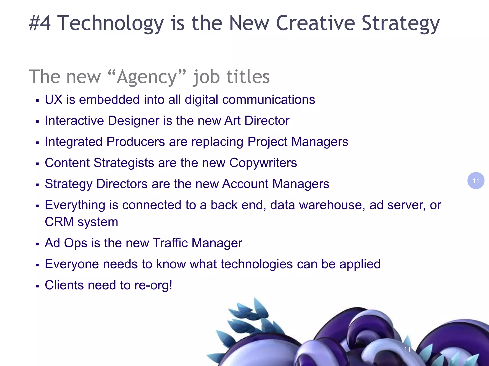 #4 Technology is the New Creative StrategyThe new “Agency” job titlesUX is embedded into all digital communicationsInteractive Designer is the new Art DirectorIntegrated Producers are replacing Project ManagersContent Strategists are the new CopywritersStrategy Directors are the new Account ManagersEverything is connected to a back end, data warehouse, ad server, or CRM system Ad Ops is the new Traffic ManagerEveryone needs to know what technologies can be applied Clients need to re-org!1111