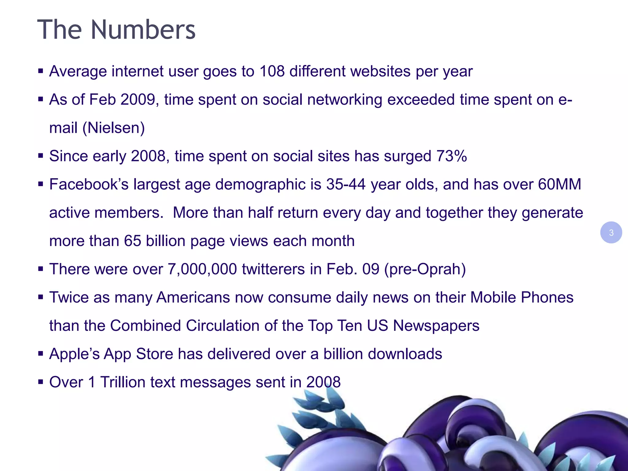 The NumbersAverage internet user goes to 108 different websites per yearAs of Feb 2009, time spent on social networking exceeded time spent on e-mail (Nielsen)Since early 2008, time spent on social sites has surged 73%Facebook’s largest age demographic is 35-44 year olds, and has over 60MM active members.  More than half return every day and together they generate more than 65 billion page views each monthThere were over 7,000,000 twitterers in Feb. 09 (pre-Oprah)Twice as many Americans now consume daily news on their Mobile Phones than the Combined Circulation of the Top Ten US NewspapersApple’s App Store has delivered over a billion downloadsOver 1 Trillion text messages sent in 20083