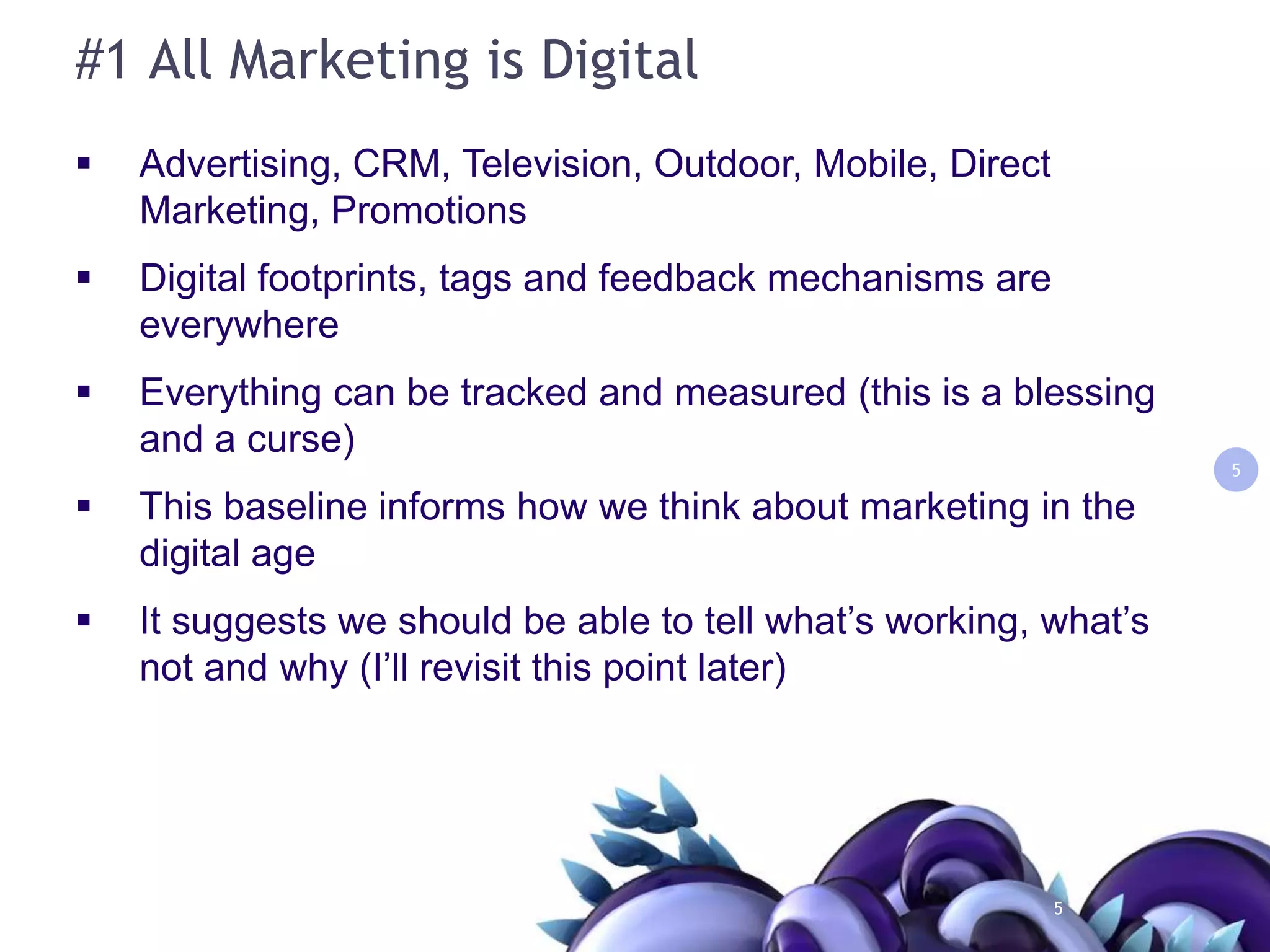 #1 All Marketing is DigitalAdvertising, CRM, Television, Outdoor, Mobile, Direct Marketing, PromotionsDigital footprints, tags and feedback mechanisms are everywhere  Everything can be tracked and measured (this is a blessing and a curse)This baseline informs how we think about marketing in the digital ageIt suggests we should be able to tell what’s working, what’s not and why (I’ll revisit this point later)55
