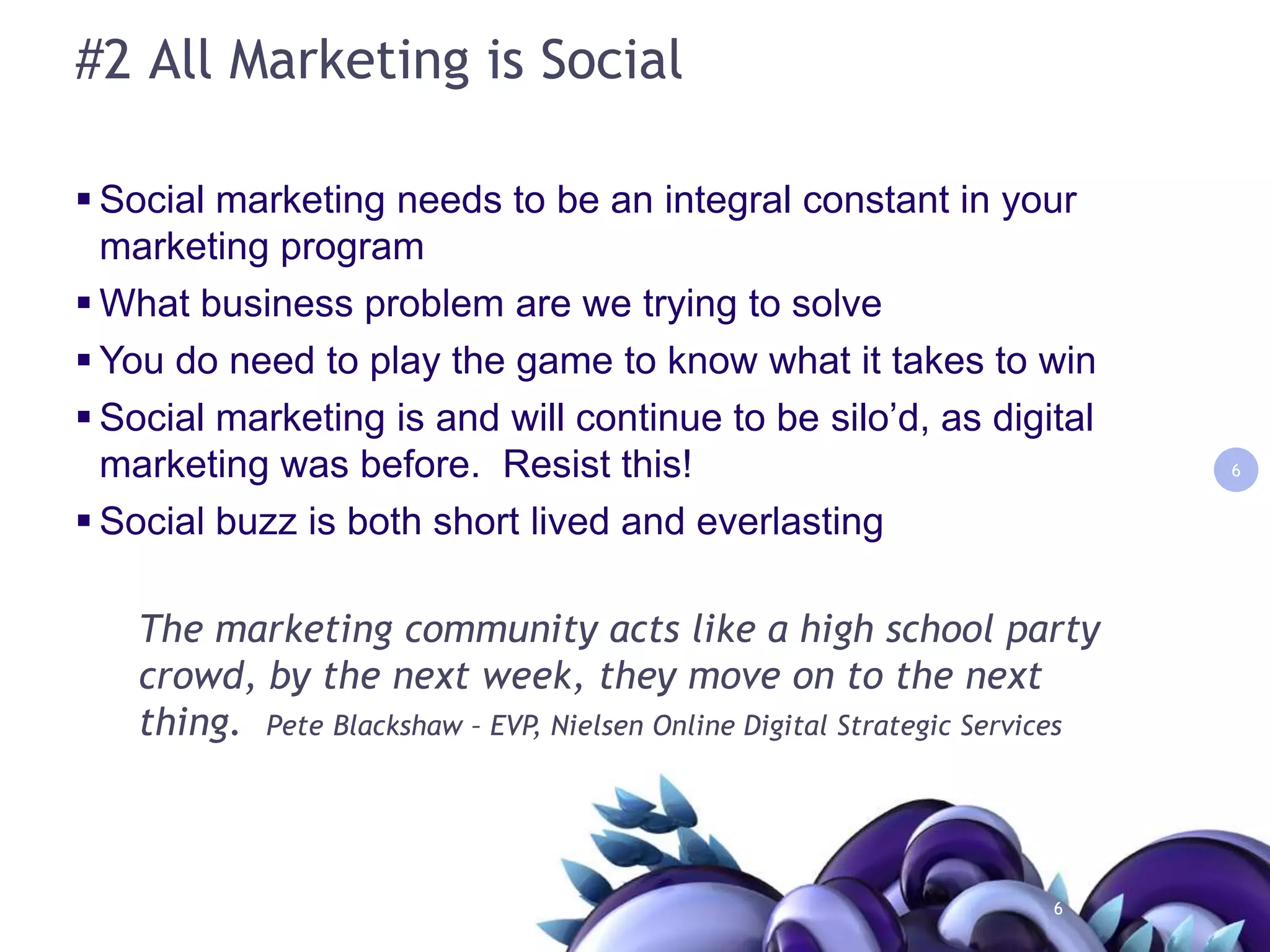 #2 All Marketing is SocialSocial marketing needs to be an integral constant in your marketing program What business problem are we trying to solveYou do need to play the game to know what it takes to winSocial marketing is and will continue to be silo’d, as digital marketing was before.  Resist this!Social buzz is both short lived and everlasting6The marketing community acts like a high school party crowd, by the next week, they move on to the next thing.  Pete Blackshaw – EVP, Nielsen Online Digital Strategic Services6